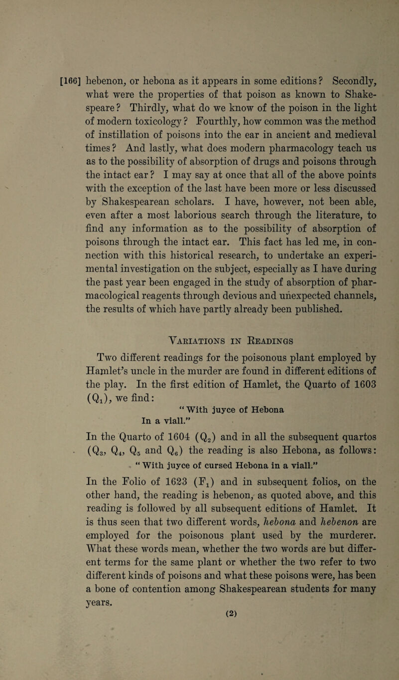 wbat were tbe properties of that poison as known to Shake¬ speare ? Thirdly, what do we know of the poison in the light of modern toxicology ? Fourthly, how common was the method of instillation of poisons into the ear in ancient and medieval times ? And lastly, what does modern pharmacology teach ns as to the possibility of absorption of drugs and poisons through the intact ear ? I may say at once that all of the above points with the exception of the last have been more or less discussed by Shakespearean scholars. I have, however, not been able, even after a most laborious search through the literature, to find any information as to the possibility of absorption of poisons through the intact ear. This fact has led me, in con¬ nection with this historical research, to undertake an experi¬ mental investigation on the subject, especially as I have during the past year been engaged in the study of absorption of phar¬ macological reagents through devious and unexpected channels, the results of which have partly already been published. Variations in Eeadings Two different readings for the poisonous plant employed by Hamleffs uncle in the murder are found in different editions of the play. In the first edition of Hamlet, the Quarto of 1603 (Qi), we find: “With juyce of Hebona In a viall.” In the Quarto of 1604 (Q2) and in all the subsequent quartos (Qs? Q4J Qs and Qe) the reading is also Hebona, as follows: , “ With juyce of cursed Hebona in a viall.” In the Folio of 1623 (F^) and in subsequent folios, on the other hand, the reading is hebenon, as quoted above, and this reading is followed by all subsequent editions of Hamlet. It is thus seen that two different words, hebona and hebenon are employed for the poisonous plant used by the murderer. What these words mean, whether the two words are but differ¬ ent terms for the same plant or whether the two refer to two different kinds of poisons and what these poisons were, has been a bone of contention among Shakespearean students for many years. (2)