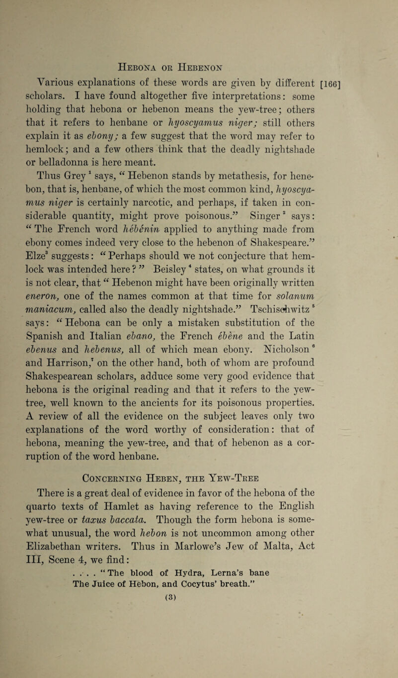 Hebona oe Hebenon Various explanations of these words are given by different [166] scholars. I have found altogether five interpretations: some holding that hebona or hebenon means the yew-tree; others that it refers to henbane or hyoscyamus niger; still others explain it as ebony; a few suggest that the word may refer to hemlock; and a few others think that the deadly nightshade or belladonna is here meant. Thus Grey ^ says, Hebenon stands by metathesis, for hene- bon, that is, henbane, of which the most common kind, hyoscya¬ mus niger is certainly narcotic, and perhaps, if taken in con¬ siderable quantity, might prove poisonous.” Singer ^ says: The French word hebenin applied to anything made from ebony comes indeed very close to the hebenon of Shakespeare.” Elze® suggests: Perhaps should we not conjecture that hem¬ lock was intended here ? ” Beisley “ states, on what grounds it is not clear, that “ Hebenon might have been originally written eneron, one of the names common at that time for solanum maniacum, called also the deadly nightshade.” Tschisohwitz ® says: Hebona can be only a mistaken substitution of the Spanish and Italian ebano, the French ebene and the Latin ebenus and hebenus, all of which mean ebony. Nicholson “ and Harrison,^ on the other hand, both of whom are profound Shakespearean scholars, adduce some very good evidence that hebona is the original reading and that it refers to the yew- tree, well known to the ancients for its poisonous properties. A review of all the evidence on the subject leaves only two explanations of the word worthy of consideration: that of hebona, meaning the yew-tree, and that of hebenon as a cor¬ ruption of the word henbane. Concerning Heben, the Yew-Tree There is a great deal of evidence in favor of the hebona of the quarto texts of Hamlet as having reference to the English yew-tree or taxus baccata. Though the form hebona is some¬ what unusual, the word hebon is not uncommon among other Elizabethan writers. Thus in Marlowe^s Jew of Malta, Act III, Scene 4, we find: . . . . “ The blood of Hydra, Lerna’s bane The Juice of Hebon, and Cocytus’ breath.”