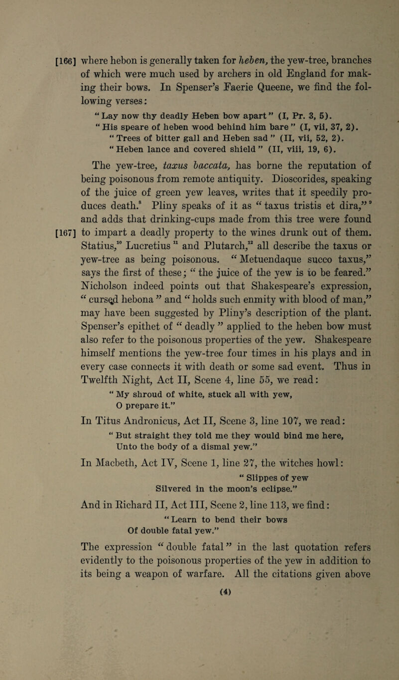 [166] where hebon is generally taken for heben, the yew-tree, branches of which were much used by archers in old England for mak¬ ing their bows. In Spenser^s Eaerie Queene, we find the fol¬ lowing verses: “Lay now thy deadly Heben bow apart” (I, Pr. 3, 5). “ His speare of heben wood behind him bare ” (I, vii, 37, 2). “ Trees of bitter gall and Heben sad ” (II, vii, 52, 2). “Heben lance and covered shield” (II, viii, 19, 6). The yew-tree, taxus baccata, has borne the reputation of being poisonous from remote antiquity. Dioscorides, speaking of the Juice of green yew leaves, writes that it speedily pro¬ duces death.® Pliny speaks of it as “ taxus tristis et dira,’^ and adds that drinking-cups made from this tree were found [167] to impart a deadly property to the wines drunk out of them. Statius,^ Lucretius “ and Plutarch,^ all describe the taxus or yew-tree as being poisonous. Metuendaque succo taxus,^^ says the first of these; the Juice of the yew is to be feared.^’ Nicholson indeed points out that Shakespeare’s expression, cursqd hebona ” and holds such enmity with blood of man,” may have been suggested by Pliny’s description of the plant. Spenser’s epithet of deadly ” applied to the heben bow must also refer to the poisonous properties of the yew. Shakespeare himself mentions the yew-tree four times in his plays and in every case connects it with death or some sad event. Thus in Twelfth Night, Act II, Scene 4, line 55, we read: “ My shroud of white, stuck all with yew, 0 prepare it.” In Titus Andronicus, Act II, Scene 3, line 107, we read: “ But straight they told me they would bind me here, Unto the body of a dismal yew.” In Macbeth, Act IV, Scene 1, line 27, the witches howl: “ Slippes of yew Silvered in the moon’s eclipse.” And in Richard II, Act III, Scene 2, line 113, we find: “ Learn to bend their bows Of double fatal yew.” The expression “ double fatal ” in the last quotation refers evidently to the poisonous properties of the yew in addition to its being a weapon of warfare. All the citations given above