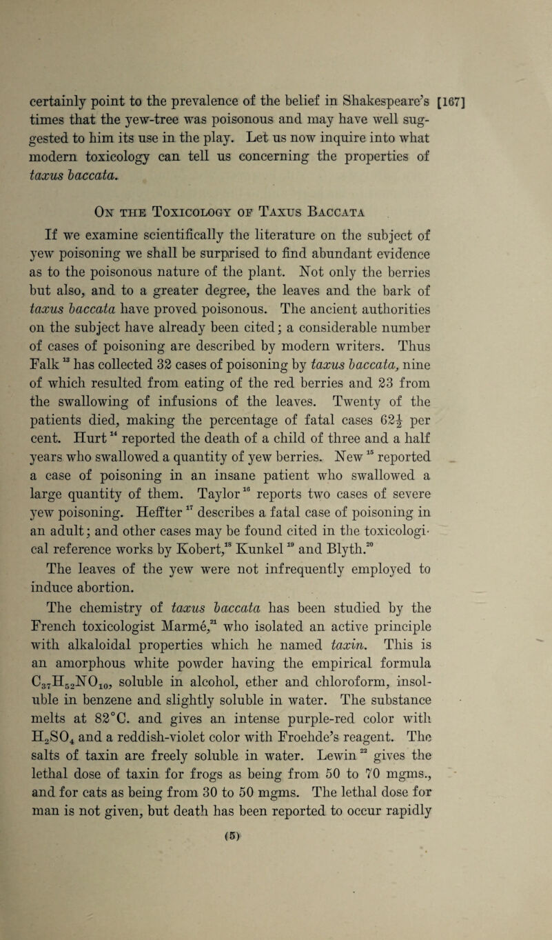 certainly point to the prevalence of the belief in Shakespeare’s [167] times that the yew-tree was poisonous and may have well sug¬ gested to him its use in the play. Let us now inquire into what modern toxicology can tell us concerning the properties of taxiLs baccata. On the Toxicology of Taxes Baccata If we examine scientifically the literature on the subject of yew poisoning we shall be surprised to find abundant evidence as to the poisonous nature of the plant. Not only the berries but also, and to a greater degree, the leaves and the bark of taxus baccata have proved poisonous. The ancient authorities on the subject have already been cited; a considerable number of cases of poisoning are described by modern writers. Thus Falk “ has collected 32 cases of poisoning by taxiis baccata, nine of which resulted from eating of the red berries and 23 from the swallowing of infusions of the leaves. Twenty of the patients died, making the percentage of fatal cases 62-J per cent. Hurt reported the death of a child of three and a half years who swallowed a quantity of yew berries. New reported a case of poisoning in an insane patient who swallowed a large quantity of them. Taylor^® reports two cases of severe yew poisoning. Heffter describes a fatal case of poisoning in an adult; and other cases may be found cited in the toxicologi¬ cal reference works by Kobert,’® Kunkel and Blyth.^® The leaves of the yew were not infrequently employed to induce abortion. The chemistry of taxus baccata has been studied by the French toxicologist Marme,^^ who isolated an active principle with alkaloidal properties which he named taxin. This is an amorphous white powder having the empirical formula C37H52NO105 soluble in alcohol, ether and chloroform, insol¬ uble in benzene and slightly soluble in water. The substance melts at 82°C. and gives an intense purple-red color with H2SO4 and a reddish-violet color with Froehde’s reagent. The salts of taxin are freely soluble in water. Lewin gives the lethal dose of taxin for frogs as being from 50 to 70 mgms., and for cats as being from 30 to 50 mgms. The lethal dose for man is not given, but death has been reported to occur rapidly