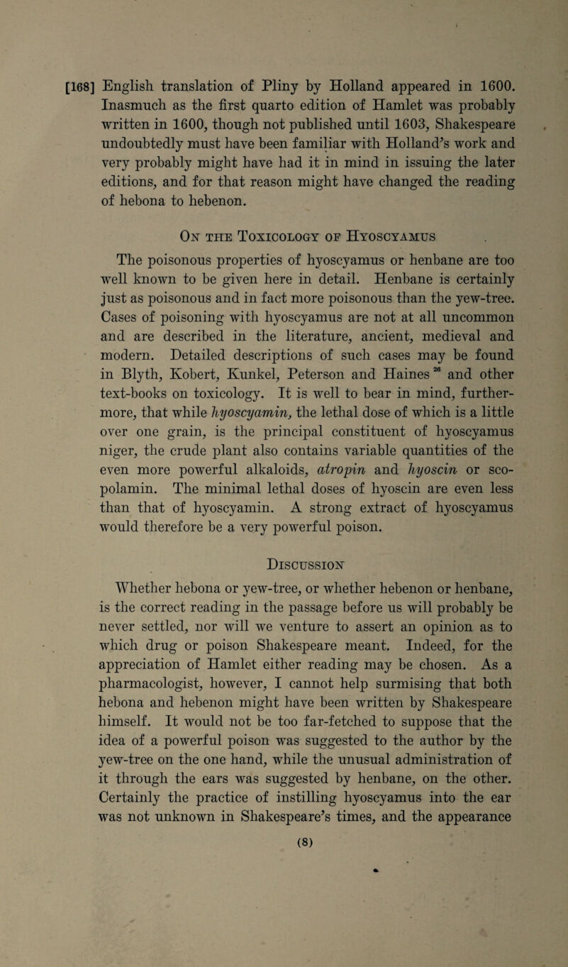 [168] English translation of Pliny by Holland appeared in 1600. Inasmuch as the first quarto edition of Hamlet was probably written in 1600, though not published until 1603, Shakespeare undoubtedly must have been familiar with Holland's work and very probably might have had it in mind in issuing the later editions, and for that reason might have changed the reading of hebona to hebenon. On the Toxicology of Hyoscyamus The poisonous properties of hyoscyamus or henbane are too well known to be given here in detail. Henbane is certainly just as poisonous and in fact more poisonous than the yew-tree. Cases of poisoning with hyoscyamus are not at all uncommon and are described in the literature, ancient, medieval and • modern. Detailed descriptions of such cases may be found in Blyth, Robert, Kunkel, Peterson and Haines and other text-books on toxicology. It is well to bear in mind, further¬ more, that while hyoscyamin, the lethal dose of which is a little over one grain, is the principal constituent of hyoscyamus niger, the crude plant also contains variable quantities of the even more powerful alkaloids, atropin and liyoscin or sco- polamin. The minimal lethal doses of hyoscin are even less than that of hyoscyamin. A strong extract of hyoscyamus would therefore be a very powerful poison. Discussion Whether hebona or yew-tree, or whether hebenon or henbane, is the correct reading in the passage before us will probably be never settled, nor will we venture to assert an opinion as to which drug or poison Shakespeare meant. Indeed, for the appreciation of Hamlet either reading may be chosen. As a pharmacologist, however, I cannot help surmising that both hebona and hebenon might have been written by Shakespeare himself. It would not be too far-fetched to suppose that the idea of a powerful poison was suggested to the author by the yew-tree on the one hand, while the unusual administration of it through the ears was suggested by henbane, on the other. Certainly the practice of instilling hyoscyamus into the ear was not unknown in Shakespeare’s times, and the appearance