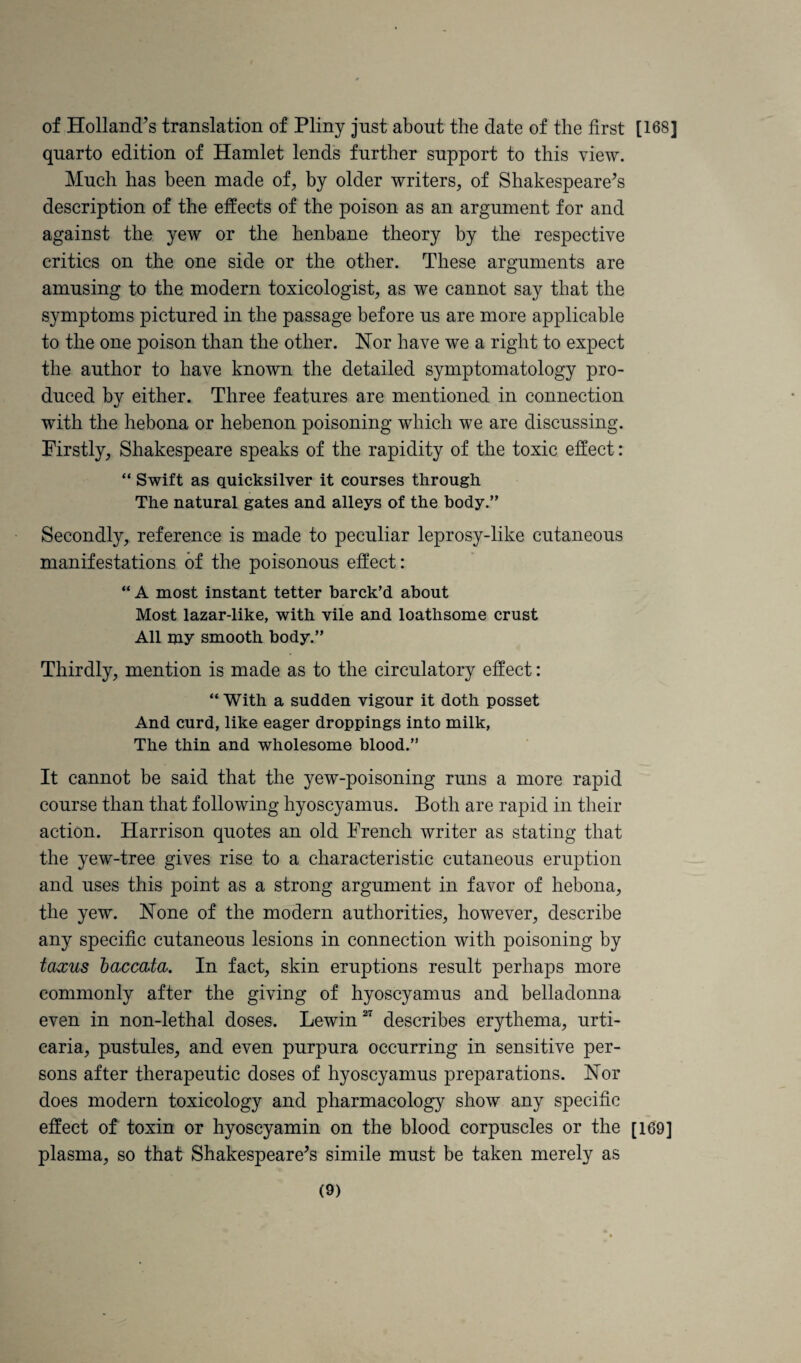 of Holland’s translation of Pliny just about the date of the first [168] quarto edition of Hamlet lends further support to this view. Much has been made of, by older writers, of Shakespeare’s description of the effects of the poison as an argument for and against the yew or the henbane theory by the respective critics on the one side or the other. These arguments are amusing to the modern toxicologist, as we cannot say that the symptoms pictured in the passage before us are more applicable to the one poison than the other. Nor have we a right to expect the author to have known the detailed symptomatology pro¬ duced by either. Three features are mentioned in connection with the hebona or hebenon poisoning which we are discussing. Firstly, Shakespeare speaks of the rapidity of the toxic effect: “ Swift as quicksilver it courses through The natural gates and alleys of the body.” Secondly, reference is made to peculiar leprosy-like cutaneous manifestations of the poisonous effect: “ A most instant tetter barck’d about Most lazar-like, with vile and loathsome crust All my smooth body.” Thirdly, mention is made as to the circulatory effect: “ With a sudden vigour it doth posset And curd, like eager droppings into milk, The thin and wholesome blood.” It cannot be said that the yew-poisoning runs a more rapid course than that following hyoscyamus. Both are rapid in their action. Harrison quotes an old French writer as stating that the yew-tree gives rise to a characteristic cutaneous eruption and uses this point as a strong argument in favor of hebona, the yew. None of the modern authorities, however, describe any specific cutaneous lesions in connection with poisoning by taxus haccdta. In fact, skin eruptions result perhaps more commonly after the giving of hyoscyamus and belladonna even in non-lethal doses. Lewin describes erythema, urti¬ caria, pustules, and even purpura occurring in sensitive per¬ sons after therapeutic doses of hyoscyamus preparations. Nor does modern toxicology and pharmacology show any specific ejffect of toxin or hyoscyamin on the blood corpuscles or the [169] plasma, so that Shakespeare’s simile must be taken merely as