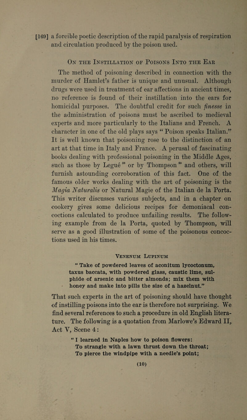 [169] a forcible poetic description of the rapid paralysis of respiration and circulation produced by the poison used. On the Instillation of Poisons Into the Ear The method of jioisoning described in connection with the murder of HamlePs father is unique and unusual. Although drugs were used in treatment of ear affections in ancient times, no reference is found of their instillation into the ears for homicidal purposes. The doubtful credit for such finesse in the administration of poisons must be ascribed to medieval experts and more particularly to the Italians and French. A character in one of the old plays says Poison speaks Italian.’^ It is well known that poisoning rose to the distinction of an art at that time in Italy and France. A perusal of fascinating books dealing with professional poisoning in the Middle Ages, such as those by Legue or by Thompson and others, will furnish astounding corroboration of this fact. One of the famous older works dealing with the art of poisoning is the Magia Naturalis or Natural Magie of the Italian de la Porta. This writer discusses various subjects, and in a chapter on cookery gives some delicious recipes for demoniacal con¬ coctions calculated to produce unfailing results. The follow¬ ing example from de la Porta, quoted by Thompson, will serve as a good illustration of some of the poisonous concoc¬ tions used in his times. Venenum Lupinum “ Take of powdered leaves of aconitum lycoctonum, taxus baccata, with powdered glass, caustic lime, sul¬ phide of arsenic and bitter almonds; mix them with ' honey and make into pills the size of a hazelnut.” That such experts in the art of poisoning should have thought of instilling poisons into the ear is therefore not surprising. We find several references to such a procedure in old English litera¬ ture. The following is a quotation from Marlowe^s Edward II, Act V, Scene 4: ” I learned in Naples how to poison flowers: To strangle with a lawn thrust down the throat; To pierce the windpipe with a needle’s point;