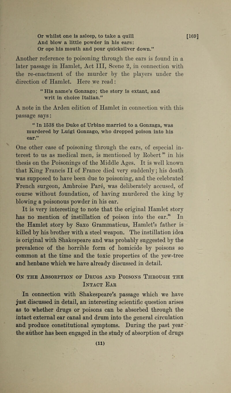 Or whilst one is asleep, to take a quill And Mow a little powder in his ears: Or ope his mouth and pour quicksilver down.” Another reference to poisoning through the ears is found in a later passage in Hamlet, Act III, Scene 2, in connection with the re-enactment of the murder by the players under the direction of Hamlet. Here we read: “His name’s Gonzago; the story is extant, and writ in choice Italian.” A note in the Arden edition of Hamlet in connection with this passage says: “ In 1538 the Duke of Urbino married to a Gonzaga, was murdered by Luigi Gonzago, who dropped poison into his ear.” One other case of poisoning through the ears, of especial in¬ terest to us as medical men, is mentioned by Robert in his thesis on the Poisonings of the Middle Ages. It is well known that King Francis II of France died very suddenly; his death was supposed to have been due to poisoning, and the celebrated French surgeon, Ambroise Pare, was deliberately accused, of course without foundation, of having murdered the king by blowing a poisonous powder in his ear. It is very interesting to note that the original Hamlet story has no mention of instillation of poison into the ear.® In the Hamlet story by Saxo Grammaticus, HamlePs father is killed by his brother with a steel weapon. The instillation idea is original with Shakespeare and was probably suggested by the prevalence of the horrible form of homicide by poisons so common at the time and the toxic properties of the yew-tree and henbane which we have already discussed in detail. On the Absorption op Drugs and Poisons Through the Intact Ear In connection with Shakespeare’s passage which we have just discussed in detail, an interesting scientific question arises as to whether drugs or poisons can be absorbed through the intact external ear canal and drum into the general circulation and produce constitutional symptoms. During the past year the author has been engaged in the study of absorption of drugs [169]