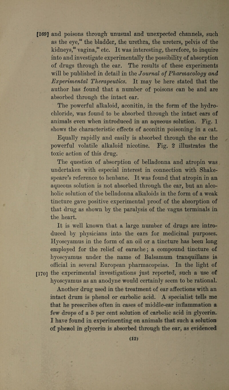 [169] and poisons through unusual and unexpected channels, such as the eye/^ the bladder, the urethra, the ureters, pelvis of the kidneys,^^ vagina,^'^ etc. It was interesting, therefore, to inquire into and investigate experimentally the possibility^ of absorption of drugs through the ear. The results of these experiments will be published in detail in the Journal of Pharmacology and Experimental Therapeutics. It may be here stated that the author has found that a number of poisons can be and are absorbed through the intact ear. The powerful alkaloid, aconitin, in the form of the hydro¬ chloride, was found to be absorbed through the intact ears of animals even when introduced in an aqueous solution. Fig. 1 shows the characteristic effects of aconitin poisoning in a cat. Equally rapidly and easily is absorbed through the ear the powerful volatile alkaloid nicotine. Fig. 2 illustrates the toxic action of this drug. The question of absorption of belladonna and atropin was undertaken with especial interest in connection with Shake- speare^s reference to henbane. It was found that atropin in an aqueous solution is not absorbed through the ear, but an alco¬ holic solution of the belladonna alkaloids in the form of a weak tincture gave positive experimental proof of the absorption of that drug as shown by the paralysis of the vagus terminals in the heart. It is well known that a large number of drugs are intro¬ duced by physicians into the ears for medicinal purposes. Hyoscyamus in the form of an oil or a tincture has been long employed for the relief of earache; a compound tincture of hyoscyamus under the name of Balsamum tranquillans is official in several European pharmacopeias. In the light of [170] the experimental investigations just reported, such a use of hyoscyamus as an anodyne would certainly seem to be rational. Another drug used in the treatment of ear affections with an intact drum is phenol or carbolic acid. A specialist tells me that he prescribes often in cases of middle-ear inflammation a few drops of a 5 per cent solution of carbolic acid in glycerin. I have found in experimenting on animals that such a solution of phenol in glycerin is absorbed through the ear, as evidenced