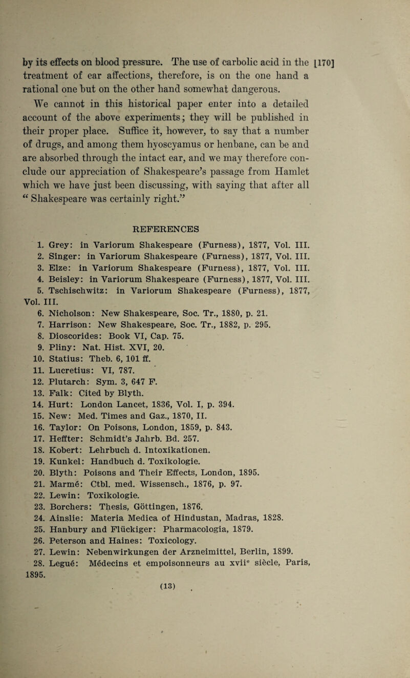 by its effects on blood pressure. The use of carbolic acid in the [170] treatment of ear affections, therefore, is on the one hand a rational one but on the other hand somewhat dangerous. We cannot in this historical paper enter into a detailed account of the above experiments; they will be published in their proper place. Suffice it, however, to say that a number of drugs, and among them hyoscyamus or henbane, can be and are absorbed through the intact ear, and we may therefore con¬ clude our appreciation of Shakespeare’s passage from Hamlet which we have just been discussing, with saying that after all Shakespeare was certainly right.” REFERENCES 1. Grey: in Variorum Shakespeare (Furness), 1877, Vol. III. 2. Singer: in Variorum Shakespeare (Furness), 1877, Vol. III. 3. Elze: in Variorum Shakespeare (Furness), 1877, Vol. III. 4. Beisley: in Variorum Shakespeare (Furness), 1877, Vol. III. 5. Tschischwitz: in Variorum Shakespeare (Furness), 1877, Vol. III. 6. Nicholson: New Shakespeare, Soc. Tr., 1880, p. 21. 7. Harrison: New Shakespeare, Soc. Tr., 1882, p. 295. 8. Dioscorides: Book VI, Cap. 75. 9. Pliny: Nat. Hist. XVI, 20. 10. Statius: Theb. 6, 101 ff. 11. Lucretius: VI, 787. 12. Plutarch: Sym. 3, 647 F. 13. Falk: Cited by Blyth. 14. Hurt: London Lancet, 1836, Vol. I, p. 394. 15. New: Med. Times and Gaz., 1870, II. 16. Taylor: On Poisons, London, 1859, p. 843. 17. Heffter: Schmidt’s Jahrb. Bd. 257. 18. Robert: Lehrbuch d. Intoxikationen. 19. Kunkel: Handbuch d. Toxikologie. 20. Blyth: Poisons and Their Effects, London, 1895. 21. Marme: Ctbl. med. Wissensch., 1876, p. 97. 22. Lewin: Toxikologie. 23. Borchers: Thesis, Gottingen, 1876. 24. Ainslie: Materia Medica of Hindustan, Madras, 1828. 25. Hanbury and Pliickiger: Pharmacologia, 1879. 26. Peterson and Haines: Toxicology. 27. Lewin: Nebenwirkungen der Arzneimittel, Berlin, 1899. 28. Legue: Medecins et empoisonneurs au xvii® siecle, Paris, 1895. (13)