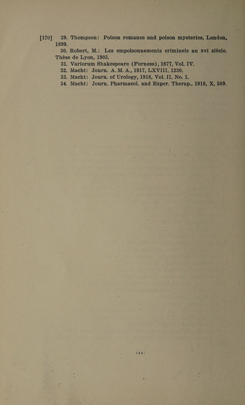 1899. 30. Robert, M.: Les empoisonnements criminels an xvi siecle. These de Lyon, 1903. 31. Variorum Shakespeare (Furness), 1877, Vol. IV. 32. Macht: Journ. A. M. A., 1917, LXVIII, 1230. 33. Macht: Journ. of Urology, 1918, Vol. II, No. 1. 34. Macht: Journ. Pharmacol, and Exper. Therap., 1918, X, 509.