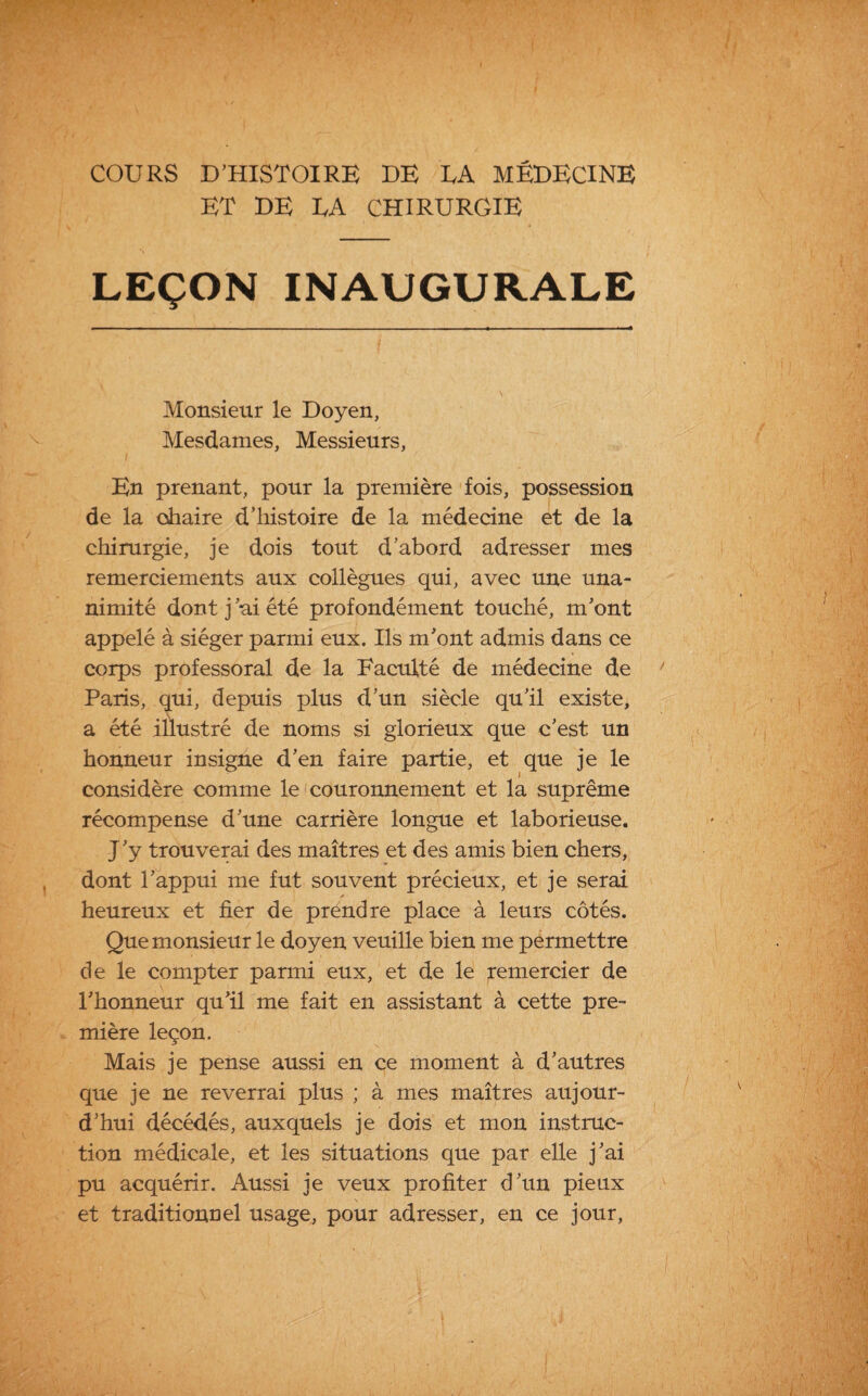 ET DE EA CHIRURGIE LEÇON INAUGURALE Monsieur le Doyen, Mesdames, Messieurs, En prenant, pour la première fois, possession de la chaire d’histoire de la médecine et de la chirurgie, je dois tout d’abord adresser mes remerciements aux collègues qui, avec une una¬ nimité dont j ai été profondément touché, m’ont appelé à siéger parmi eux. Ils m’ont admis dans ce corps professoral de la Faculté de médecine de Paris, qui, depuis plus d’un siècle qu’il existe, a été illustré de noms si glorieux que c’est, un honneur insigne d’en faire partie, et que je le considère comme le couronnement et la suprême récompense d’une carrière longue et laborieuse. J’y trouverai des maîtres et des amis bien chers, dont l’appui me fut souvent précieux, et je serai heureux et fier de prendre place à leurs côtés. Que monsieur le doyen veuille bien me permettre de le compter parmi eux, et de le remercier de l’honneur qu’il me fait en assistant à cette pre¬ mière leçon. Mais je pense aussi en ce moment à d’autres que je ne reverrai plus ; à mes maîtres aujour¬ d’hui décédés, auxquels je dois et mon instruc¬ tion médicale, et les situations que par elle j’ai pu acquérir. Aussi je veux profiter d’un pieux et traditionnel usage, pour adresser, en ce jour,