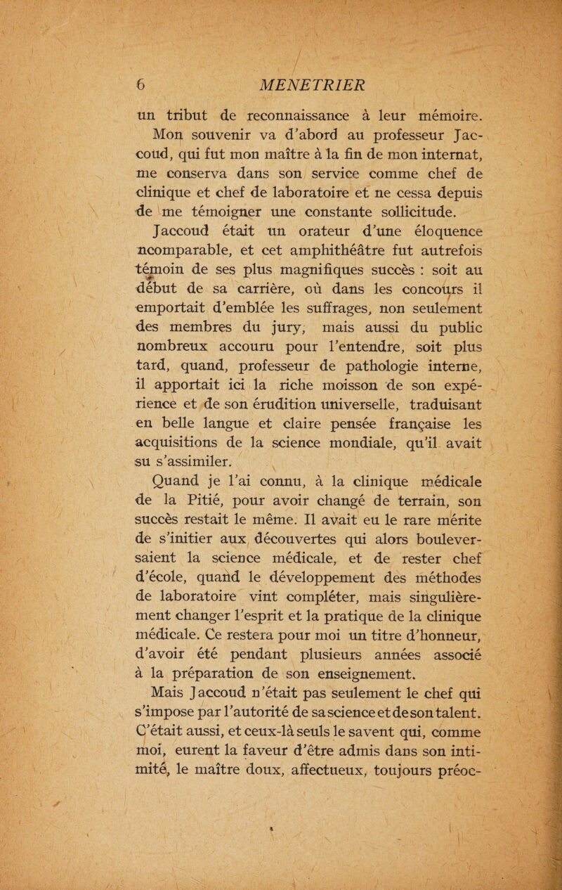 un tribut de reconnaissance à leur mémoire. Moi} souvenir va d’abord au professeur Jac¬ coud, qui fut mon maître à la fin de mon internat, me conserva dans son service comme chef de clinique et chef de laboratoire et ne cessa depuis de me témoigner une constante sollicitude. Jaccoud était un orateur d’une éloquence ncomparable, et cet amphithéâtre fut autrefois témoin de ses plus magnifiques succès : soit au début de sa carrière, où dans les concours il emportait d’emblée les suffrages, non seulement des membres du jury, mais aussi du public nombreux accouru pour l’entendre, soit plus tard, quand, professeur de pathologie interne, il apportait ici la riche moisson de son expé¬ rience et de son érudition universelle, traduisant en belle langue et claire pensée française les acquisitions de la science mondiale, qu’il avait su s’assimiler. Quand je l’ai connu, à la clinique médicale de la Pitié, pour avoir changé de terrain, son succès restait le même. Il avait eu le rare mérite de s’initier aux découvertes qui alors boulever¬ saient la science médicale, et de rester chef d’école, quand le développement des méthodes de laboratoire vint compléter, mais singulière¬ ment changer l’esprit et la pratique de la clinique médicale. Ce restera pour moi un titre d’honneur, d’avoir été pendant plusieurs années associé à la préparation de son enseignement. Mais J accoud n ’était pas seulement le chef qui s’impose par l’autorité de sa science et de son talent. C’était aussi, et ceux-là seuls le savent qui, comme moi, eurent la faveur d’être admis dans son inti¬ mité, le maître doux, affectueux, toujours préoc- %