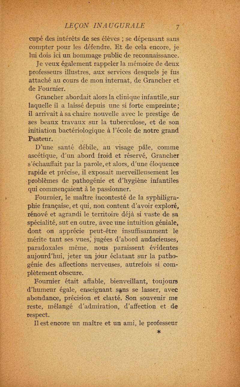 cupé des intérêts de ses élèves ; se dépensant sans compter pour les défendre. Et de cela encore, je lui dois ici un hommage public de reconnaissance. Je veux également rappeler la mémoire de deux professeurs illustres, aux services desquels je fus attaché au cours de mon internat, de Grancher et de Fournier. Grancher abordait alors la clinique infantile, sur laquelle il a laissé depuis une si forte empreinte ; il arrivait à sa chaire nouvelle avec le prestige de ses beaux travaux sur la tuberculose, et de son initiation bactériologique à l’école de notre grand Pasteur. D’une santé débile, au visage pâle, comme ascétique, d’un abord froid et réservé, Grancher s’échauffait par la parole, et alors, d’une éloquence rapide et précise, il exposait merveilleusement les problèmes de pathogénie et d’hygiène infantiles qui commençaient à le passionner. Fournier, le maître incontesté de la syphiligra- phie française, et qui, non content d’avoir exploré, rénové et agrandi le territoire déjà si vaste de sa spécialité, sut en outre, avec une intuition géniale, dont on apprécie peut-être insuffisamment le mérite tant ses vues,' jugées d’abord audacieuses, paradoxales même, nous paraissent évidentes aujourd’hui, jeter un jour éclatant sur la patho¬ génie des affections nerveuses, autrefois si com¬ plètement obscure. Fournier était affable, bienveillant, toujours d’humeur égale, enseignant s^ns se lasser, avec abondance, précision et claité. Son souvenir me reste, mélangé d’admiration, d’affection et de respect. Il est encore un maître et un ami, le professeur