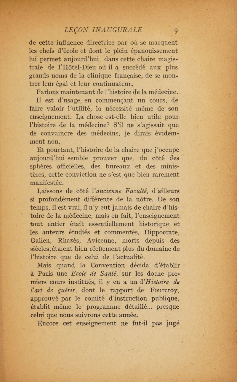 de cette influence directrice par où se marquent les chefs d’école et dont le plein épanouissement lui permet aujourd’hui, dans cette chaire magis¬ trale de l’Hôtel-Dieu où il a succédé aux plus grands noms de la clinique française, de se mon¬ trer leur égal et leur continuateur. Parlons maintenant de l’histoire de la médecine. Il est d’usage, en commençant un cours, de faire valoir l’utilité, la nécessité même de son enseignement. Ea chose est-elle bien utile pour l’histoire de la médecine? S’il ne s’agissait que de convaincre des médecins, je dirais évidem¬ ment non. Et pourtant, l’histoire de la chaire que j’occupe aujourd’hui semble prouver que, du côté des sphères officielles, des bureaux et des minis¬ tères, cette conviction ne s’est que bien rarement manifestée. baissons de côté Y ancienne Faculté, d’ailleurs si profondément différente de la nôtre. De son temps, il est vrai, il n’y eut jamais de chaire d’his¬ toire de la médecine, mais en fait, l’enseignement tout entier était essentiellement historique et les auteurs étudiés et commentés, Hippocrate, Galien, Rhazès, Avicenne, morts depuis des siècles, étaient bien réellement plus du domaine de l’histoire que de celui de l’actualité. Mais quand la Convention décida d’établir à Paris une Ecole de Santé, sur les douze pre¬ miers cours institués, il y en a un à’Histoire de Vart de guérir, dont le rapport de Fourcroy, approuvé par le comité d’instruction publique, établit même le programme détaillé... presque celui que nous suivrons cette année. Encore cet enseignement ne fut-il pas jugé