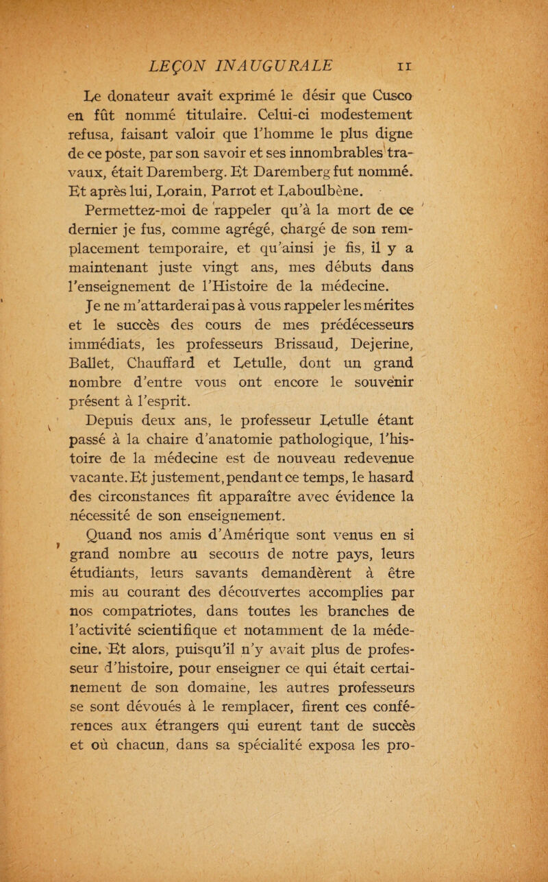 Ee donateur avait exprimé le désir que Cusco en fût nommé titulaire. Celui-ci modestement refusa, faisant valoir que l’homme le plus digne de ce poste, par son savoir et ses innombrables tra¬ vaux, était Daremberg. Et Daremberg fut nommé. Et après lui, Eorain, Parrot et Eaboulbène. Permettez-moi de rappeler qu’à la mort de ce dernier je fus, comme agrégé, chargé de son rem¬ placement temporaire, et qu’ainsi je fis, il y a maintenant juste vingt ans, mes débuts dans l'enseignement de l’Histoire de la médecine. Je ne m’attarderai pas à vous rappeler les mérites et le succès des cours de mes prédécesseurs immédiats, les professeurs Brissaud, Dejerine, Ballet, Chauffard et Eetulle, dont un grand nombre d’entre vous ont encore le souvenir présent à l’esprit. Depuis deux ans, le professeur Eetulle étant passé à la chaire d’anatomie pathologique, l’his¬ toire de la médecine est de nouveau redevenue vacante. Et justement, pendant ce temps, le hasard des circonstances fit apparaître avec évidence la nécessité de son enseignement. Quand nos amis d’Amérique sont venus en si grand nombre au secours de notre pays, leurs étudiants, leurs savants demandèrent à être mis au courant des découvertes accomplies par nos compatriotes, dans toutes les branches de l’activité scientifique et notamment de la méde¬ cine. Et alors, puisqu’il n’y avait plus de profes¬ seur d’histoire, pour enseigner ce qui était certai¬ nement de son domaine, les autres professeurs se sont dévoués à le remplacer, firent ces confé¬ rences aux étrangers qui eurent tant de succès et où chacun, dans sa spécialité exposa les pro-