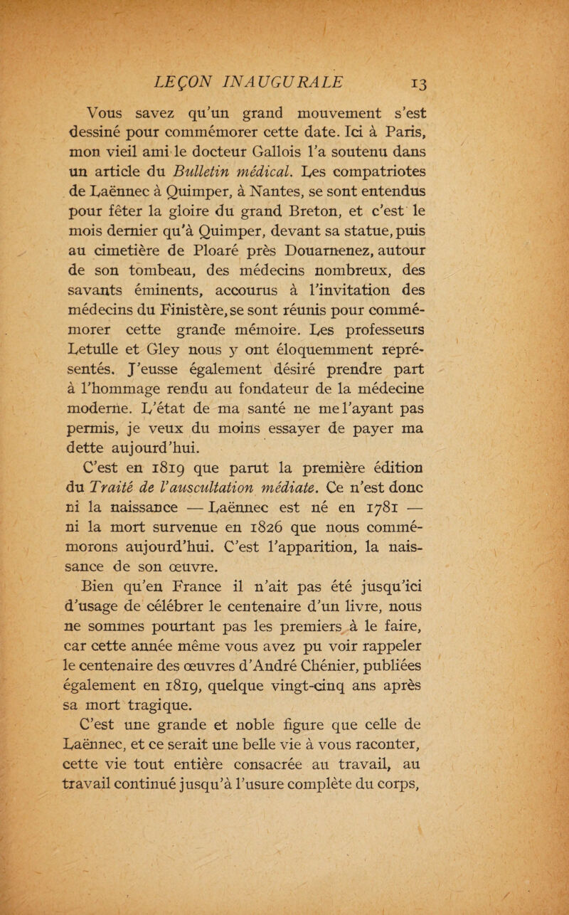 Vous savez qu'un grand mouvement s’est dessiné pour commémorer cette date. Ici à Paris, mon vieil ami le docteur Gallois l’a soutenu dans un article du Bulletin médical. Fes compatriotes de Faënnec à Quimper, à Nantes, se sont entendus pour fêter la gloire du grand Breton, et c’est le mois dernier qu’à Quimper, devant sa statue, puis au cimetière de Ploaré près Douarnenez, autour de son tombeau, des médecins nombreux, des savants éminents, accourus à l’invitation des médecins du Finistère,se sont réunis pour commé¬ morer cette grande mémoire. Fes professeurs Fetulle et Gley nous y ont éloquemment repré¬ sentés. J’eusse également désiré prendre part à l’hommage rendu au fondateur de la médecine moderne. F’état de ma santé ne me l’ayant pas permis, je veux du moins essayer de payer ma dette aujourd’hui. C’est en 1819 que parut la première édition du Traité de Vauscultation médiate. Ce n’est donc ni la naissance ■— Faënnec est né en 1781 — ni la mort survenue en 1826 que nous commé¬ morons aujourd’hui. C’est l’apparition, la nais¬ sance de son œuvre. Bien qu’en France il n’ait pas été jusqu’ici d’usage de célébrer le centenaire d’un livre, nous ne sommes pourtant pas les premiers à le faire, car cette année même vous avez pu voir rappeler le centenaire des œuvres d’André Chénier, publiées également en 1819, quelque vingt-cinq ans après sa mort tragique. C’est une grande et noble figure que celle de Faënnec, et ce serait une belle vie à vous raconter, cette vie tout entière consacrée au travail, au travail continué jusqu’à l’usure complète du corps,