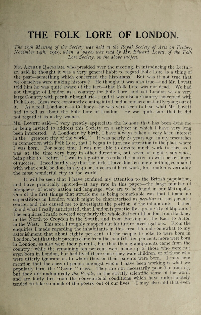 THE FOLK LORE OF LONDON. The 29th Meeting of the Society was held at the Royal Society of Arts on Friday, November 14th, 1919, when a paper was read by Mr. Edward Lovett, of the Folk Lore Society, on the above subject. Mr. Arthur Rackham, who presided over the meeting, in introducing the Lectur¬ er, said he thought it was a very general habit to regard Folk Lore as a thing of the past—something which concerned the historians. But was it not true that we ourselves were making history ? He thought it was also true—and Mr. Lovett told him he was quite aware of the fact—that Folk Lore was not dead. We had not thought of London as a country for Folk Lore, and yet London was a very large Country with peculiar boundaries ; and it was also a Country concerned with Folk Lore. Ideas were constantly coming into London and as constantly going out of it. As a real Londoner—a Cockney—he was very keen to hear what Mr. Lovett had to tell us about the Folk Lore of London. He was quite sure that he did not regard it as a dry science. Mr. Lovett said-—I very greatly appreciate the honour that lias been done me in being invited to address this Society on a subject in which I have very long been interested. A Londoner by birth, I have always taken a very keen interest in the “greatest city of the world. ” It was nearly 25 years ago, in my researches in connection with Folk Lore, that I began to turn my attention to the place where I was born. For some time I was not able to devote much work to this, as I was at the time very busy in other directions, but seven or eight years since, being able to ‘ ‘retire, ’ ' I was in a position to take the matter up with better hopes of success. I need hardly say that the little I have done is a mere nothing compared with what could be done in say 40 or 50 years of hard work, for London is veritably the most wonderful city in the world. It will be seen that I have confined my attention to the British population, and have practically ignored—at any rate in this paper—the large number of foreigners, of every nation and language, who are to be found in our Metropolis. One of the first things that struck me as being remarkable was that I found no superstitions in London which might be characterised as peculiar to this gigantic centre, and this caused me to investigate the position of the inhabitants. I then found what I really anticipated, that London is practically a great City of Migrants ! The enquiries I made covered very fairly the whole district of London, fromHackney in the North to Croydon in the South, and from Barking in the East to Acton in the West. This area I roughly mapped out for future investigations. From the enquiries I made regarding the inhabitants in this area, I found somewhat to my astonishment that about eighty per cent, of the people I spoke to were born in London, but that their parents came from the country ; ten per cent, more were born in London, as also were their parents, but that their grandparents came from the country ; while the remaining ten percent, were made up of those who were not even born in London, but had lived there since they were children, or of those who were utterly ignorant as to where they or their parents were born. I may here mention that the class of people amongst whom I have been working is what we popularly term the “Coster” class. They are not necessarily poor (far from it), but they are undoubtedly the People, in the strictly scientific sense of the word, and are fairly free from the conventional conditions which have unfortunately tended to take so much of the poetry out of our lives. I may also add that even