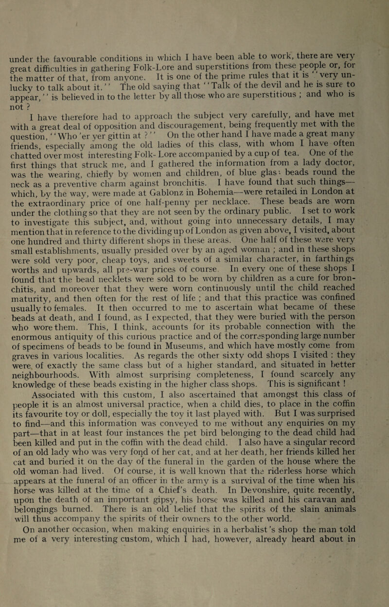 under the favourable conditions in which I have been able to woik, theie aie veiy great difficulties in gathering Folk-Lore and superstitions from these people or, foi the matter of that, from anyone. It is one of the prime rules that it is “ very un¬ lucky to talk about it. ’ ’ The old saying that Talk of the devil and he is sure to appear, ’ ’ is believed in to the letter by all those who aie superstitious , and who is not ? I have therefore had to approach the subject very carefully, and have met with a great deal of opposition and discouragement, being frequently met with the question, ‘ ‘ Who ’er yer gittin at ? ’ ’ On the other hand I have made a great many friends, especially among the old ladies of this class, with whom I have often chatted over most interesting Folk-Lore accompanied by a cup of tea. One of the first things that struck me, and I gathered the information from a lady doctor, was the wearing, chiefly by women and children, of blue glas » beads round the neck as a preventive charm against bronchitis. I have found that such things— which, by the way, were made at Gablonz in Bohemia—were retailed in London at the extraordinary price of one half-penny per necklace. These beads are worn under the clothing so that they are not seen by the ordinary public. I set to work to investigate this subject, and, without going into unnecessary details, I may mention that in reference to the dividing up of London as given above, I visited, about one hundred and thirty different shops in these areas. One half of these were very small establishments, usually presided over by an aged woman ; and in these shops were sold very poor, cheap toys, and sweets of a similar character, in farthings worths and upwards, all pre-war prices of course. In every one of these shops I found that the bead necklets were sold to be worn by children as a cure for bron¬ chitis, and moreover that they were worn continuously until the child reached maturity, and then often for the rest of life ; and that this practice was confined usually to females. It then occurred to me to ascertain what became of these beads at death, and I found, as I expected, that they were buried with the person who wore them. This, I think, accounts for its probable connection with the enormous antiquity of this curious practice and of the corresponding large number of specimens of beads to be found in Museums, and which have mostly come from graves in various localities. As regards the other sixty odd shops I visited : they were of exactly the same class but of a higher standard, and situated in better neighbourhoods. With almost surprising completeness, I found scarcely any knowledge of these beads existing in the higher class shops. This is significant ! Associated with this custom, I also ascertained that amongst this class of people it is an almost universal practice, when a child dies, to place in the coffin its favourite toy or doll, especially the toy it last pla}/ed with. But I was surprised to find—and this information was conveyed to me without any enquiries on my part—that in at least four instances the pet bird belonging to the dead child had been killed and put in the coffin with the dead child. I also have a singular record of an old lady who was very fond of her cat, and at her death, her friends killed her cat and buried it on the day of the funeral in the garden of the house where the old woman, had lived. Of course, it is well known that the riderless horse which appears at the funeral of an officer in the army is a survival of the time when his horse was killed at the time of a Chief’s death. In Devonshire, quite recently, upon the death of an important gipsy, his horse was killed and his caravan and belongings burned. There is an old belief that the spirits of the slain animals will thus accompany the spirits of their owners to the other world. On another occasion, when making enquiries in a herbalist’s shop the man told