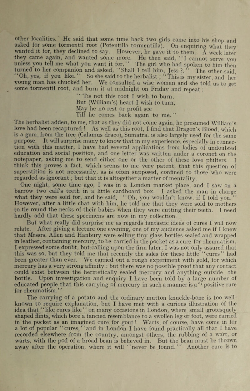 other localities. He said that some time back two girls came into his shop and asked for some tormentil root (Potentilla tormentilla). On enquiring what they wanted it for, they declined to say. However, he gave it to them. A week later they came again, and wanted some more. He then said, ‘ ‘ I cannot serve you unless you tell me what you want it for. ’ ’ The girl who had spoken to him then turned to her companion and asked, “Shall I tell him, Jess ?.” The other said, Oh, yes, if you like.’ ’ So she said to the herbalist ; “This is my sister, and her young man has chucked her. We consulted a wise woman and she told us to get some tormentil root, and burn it at midnight on Friday and repeat : “’Tis not this root I wish to burn, But (William’s) heart I wish to turn, May he no rest or profit see Till he comes back again to me. ’ ’ The herbalist addeci, to me, that as they did not come again, he presumed William’s love had been recaptured ! As well as this root, I find that Dragon’s Blood, which is a gum, from the tree (Calamus draco), Sumatra, is also largely used for the same purpose. It will surprise many to know that in my experience, especially in connec¬ tion with this matter, I have had several applications from ladies of undoubted education and social position, and one letter was written under a coronet on the notepaper, asking me to send either one or the other of these love philters. I think this proves a fact, which seems to me very patent, that this question of superstition is not necessarily, as is often supposed, confined to those who were regarded as ignorant ; but that it is altogether a matter of mentality. One night, some time ago, I was in a London market place, and I saw on a barrow two calf’s teeth in a little cardboard box. I asked the man in charge what they were sold for, and he said, “Oh, you wouldn’t know, if I told you.’’ However, after a little chat with him, he told me that they were sold to mothers to tie round the necks of their babies when they were cutting their teeth. I need hardly add that these specimens are now’ in mv collection. But what really did surprise me as regards fantastic ideas of cures I will now relate. After giving a lecture one evening, one of my audience asked me if I knew that Messrs. Allen and Hanbury were selling tiny glass bottles sealed and wrapped in leather, containing mercury, to be carried in the pocket as a cure for rheumatism. I expressed some doubt, but-calling upon the firm later, I was not only assured that this was so, but they told me that recently the sales for these little “cures” had been greater than ever. We carried out a rough experiment with gold, for which mercury has a very strong affinity : but there was no possible proof that any contact could exist between the hermetically sealed mercury and anything outside the bottle. Upon investigation and enquiry I have been told by a large number of educated people that this carrying of mercury in such a manner is a‘ ‘ positive cure for rheumatism.” The carrying of a potato and the ordinary mutton knuckle-bone is too well- known to require explanation, but I have met with a curious illustration of the idea that ‘ ‘like cures like ’ ’ on many occasions in London, where small grotesquely shaped flints, which bore a fancied resemblance to a swollen leg or foot, were carried in the pocket as an imagined cure for gout ! Warts, of course, have come in for a lot of popular “cures,’’and in London I have found practically all that I have recorded elsewhere from the country, amongst others, the rubbing of a wart, or warts, with the pod of a broad bean is believed in. But the bean must be thrown away after the operation, where it will “never be found.” Another cure is to