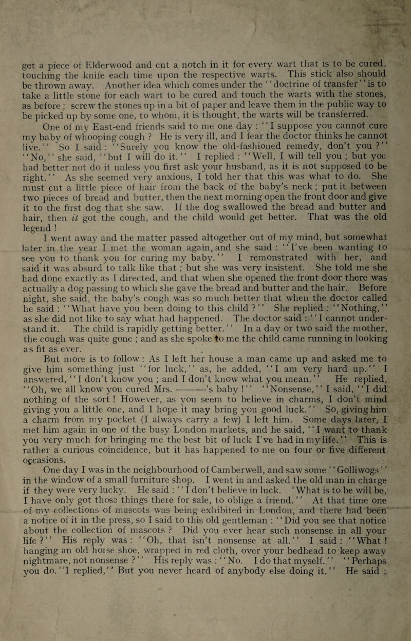 touching the knife each time upon the respective warts. This stick also should be thrown away. Another idea which comes under the ‘‘doctrine of transfer is to take a little stone for each wart to be cured and touch the warts with the stones, as before ; screw the stones up in a bit of paper and leave them in the public way to be picked up by some one, to whom, it is thought, the warts will be transferred. One of my East-end friends said to me one day : “ I suppose you cannot cure my babv of whooping cough ? He is very ill, and I fear the doctor thinks he cannot live.5 ’ Sol said : ‘ ‘ Surely you know the old-fashioned remedy, don’t you ? ’ ’ “No,” she said, “but I will do it.” I replied : “Well, I will tell you; but you had better not do it unless you first ask your husband, as it is not supposed to be right. ’ ’ As she seemed very anxious, I told her that this was what to do. She must cut a little piece of hair from the back of the baby’s neck; put it between two pieces of bread and butter, then the next morning open the front door and give it to the first dog that she saw. If the dog swallowed the bread and butter and hair, then it got the cough, and the child would get better. That was the old legend ! I went away and the matter passed altogether out of my mind, but somewhat later in the year I met the woman again, and she said: “I’ve been wanting to see you to thank you for curing my baby. ’ ’ I remonstrated with her, and said it was absurd to talk like that ; but she was very insistent. She told me she had done exactly as I directed, and that when she opened the front door there was actually a dog passing to which she gave the bread and butter and the hair. Before night, she said, the baby’s cough was so much better that when the doctor called he said : “What have you been doing to this child ? ” She replied : “Nothing,” as she did not like to say what had happened. The doctor said : “ I cannot under¬ stand it. The child is rapidly getting better. ” In a day or two said the mother, the cough was quite gone ; and as she spoke to me the child came running in looking as fit as ever. But more is to follow : As I left her house a man came up and asked me to give him something just “for luck,” as, he added, “I am very hard up.” I answered, ‘ ‘ I don’t know you ; and I don’t know what you mean. ’ ’ He replied, * ‘Oh, we all know you cured Mrs.-’s baby ! ” ‘ 'Nonsense, ’ ’ I said, ‘' I did nothing of the sort ! However, as you seem to believe in charms, I don’t mind giving you a little one, and I hope it may bring you good luck.” So, giving him a charm from my pocket (I always carry a few) I left him. Some days later, I met him again in one of the busy London markets, and he said, ‘ ‘ I want to thank you very much for bringing me the best bit of luck I’ve had in my life. ” This is rather a curious coincidence, but it has happened to me on four or five different occasions. One day I was in the neighbourhood of Camberwell, and saw some ‘ ‘ Golliwogs ’ ’ in the window of a small furniture shop. I went in and asked the old man in charge if they were very lucky. He said : “ I don’t believe in luck. ‘ What is to be will be, I have only got those things there for sale, to oblige a friend. ’ ’ At that time one of my collections of mascots was being exhibited in London, and there had been a notice of it in the press, so I said to this old gentleman : ‘ * Did you see that notice about the collection of mascots ? Did you ever hear such nonsense in all your life?’’ His reply was: “Oh, that isn’t nonsense at all.” I said: “What! hanging an old horse shoe, wrapped in red cloth, over your bedhead to keep away nightmare, not nonsense ? ’ ’ His reply was : “ No. I do that myself. ” “ Perhaps you do. ”1 replied,” But you never heard of anybody else doing it.” He said :