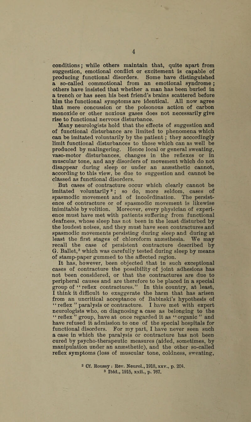 conditions; while others maintain that, quite apart from suggestion, emotional conflict or excitement is capable of producing functional disorders. Some have distinguished a so-called commotional from an emotional syndrome ; others have insisted that whether a man has been buried in a trench or has seen his best friend’s brains scattered before him the functional symptoms are identical. All now agree that mere concussion or the poisonous action of carbon monoxide or other noxious gases does not necessarily give rise to functional nervous disturbance. Many neurologists hold that the effects of suggestion and of functional disturbance are limited to phenomena which can be imitated voluntarily by the patient ; they accordingly limit functional disturbances to those which can as well be produced by malingering. Hence local or general sweating, vaso-motor disturbances, changes in the reflexes or in muscular tone, and any disorders of movement which do not disappear during sleep or under an anaesthetic cannot, according to this view, be due to suggestion and cannot be classed as functional disorders. But cases of contracture occur which clearly cannot be imitated voluntarily2 ; so do, more seldom, cases of spasmodic movement and of incoordination. The persist¬ ence of contracture or of spasmodic movement is likewise inimitable by volition. Moreover, every physician of experi¬ ence must have met with patients suffering from functional deafness, whose sleep has not been in the least disturbed by the loudest noises, and they must have seen contractures and spasmodic movements persisting during sleep and during at least the first stages of chloroform anaesthesia. We may recall the case of persistent contracture described by G. Ballet,3 which was carefully tested during sleep by means of stamp-paper gummed to the affected region. It has, however, been objected that in such exceptional cases of contracture the possibility of joint adhesions has not been considered, or that the contractures are due to peripheral causes and are therefore to be placed in a special group of “reflex contractures.” In this country, at least, I think it difficult to exaggerate the harm that has arisen from an uncritical acceptance of Babinski’s hypothesis of “reflex ” paralysis or contracture. I have met with expert neurologists who, on diagnosing a case as belonging to the “ reflex ” group, have at once regarded it as “organic ” and have refused it admission to one of the special hospitals for functional disorders. For my part, I have never seen such a case in which the paralysis or contracture has not been cured by psycho-therapeutic measures (aided, sometimes, by manipulation under an anaesthetic), and the other so-called reflex symptoms (loss of muscular tone, coldness, sweating, 2 Cf. Roussy : Rev. Neurol., 1918, xxv., p. 204. 3 Ibid., 1915, xxii., p. 767.