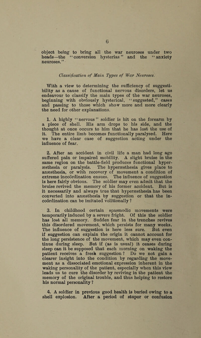 object being to bring all the war neuroses under two heads—the “conversion hysterias” and the “anxiety neuroses.” Classification of Main Types of War Neuroses. With a view to determining the sufficiency of suggesti¬ bility as a cause of functional nervous disorders, let us endeavour to classify the main types of the war neuroses, beginning with obviously hysterical, “suggested,” cases and passing to those which show more and more clearly the need for other explanations. 1. A highly “nervous” soldier is hit on the forearm by a piece of shell. His arm drops to his side, and the thought at once occurs to him that he has lost the use of it. The entire limb becomes functionally paralysed. Here we have a clear case of suggestion acting under the influence of fear. 2. After an accident in civil life a man had long ago suffered pain or impaired mobility. A slight bruise in the same region on the battle-field produces functional hyper¬ esthesia or paralysis. The hyperesthesia gives place to anesthesia, or with recovery of movement a condition of extreme incoordination ensues. The influence of suggestion is here fairly obvious. The soldier may even admit that the bruise revived the memory of his former accident. But is it necessarily and always true that hypersesthesia has been converted into anaesthesia by suggestion or that the in¬ coordination can be imitated volitionally ? 3. In childhood certain spasmodic movements were temporarily induced by a severe fright. Of this the soldier has lost all memory. Sudden fear in the trenches revives this disordered movement, which persists for many weeks. The influence of suggestion is here less sure. But even if suggestion can explain the origin it cannot account for the long persistence of the movement, which may even con¬ tinue during sleep. But if (as is usual) it ceases during sleep can it be supposed that each morning on waking the patient receives a fresh suggestion ? Do we not gain a clearer insight into the condition by regarding the move¬ ment as a dissociated emotional expression inherent in the waking personality of the patient, especially when this view leads us to cure the disorder by reviving in the patient the memory of the original trouble, and thus helping to restore his normal personality ? 4. A soldier in previous good health is buried owing to a shell explosion. After a period of stupor or confusion