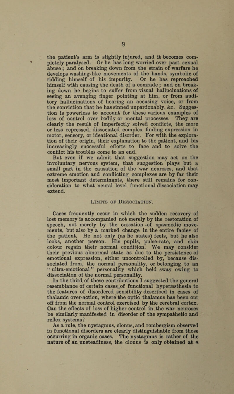 the patient’s arm is slightly injured, and it becomes com¬ pletely paralysed. Or he has long worried over past sexual abuse ; and on breaking down from the strain of warfare he develops washing-like movements of the hands, symbolic of ridding himself of his impurity. Or he has reproached himself with causing the death of a comrade ; and on break¬ ing down he begins to suffer from visual hallucinations of seeing an avenging finger pointing at him, or from audi¬ tory hallucinations of hearing an accusing voice, or from the conviction that he has sinned unpardonably, &c. Sugges¬ tion is powerless to account for these various examples of loss of control over bodily or mental processes. They are clearly the result of imperfectly solved conflicts, the more or less repressed, dissociated complex finding expression in motor, sensory, or ideational disorder. For with the explora¬ tion of their origin, their explanation to the patient, and his increasingly successful efforts to face and to solve the conflict his troubles come to an end. But even if we admit that suggestion may act on the involuntary nervous system, that suggestion plays but a small part in the causation of the war neuroses, and that extreme emotion and conflicting complexes are by far their most important determinants, there still remains for con¬ sideration to what neural level functional dissociation may extend. Limits of Dissociation. Cases frequently occur in which the sudden recovery of lost memory is accompanied not merely by the restoration of speech, not merely by the cessation .of spasmodic move¬ ments, but also by a marked change in the entire facies of the patient. He not only (as he states) feels, but he also looks, another person. His pupils, pulse-rate, and skin colour regain their normal condition. We may consider their previous abnormal state as due to the persistence of emotional expression, either uncontrolled by, because dis¬ sociated from, the normal personality, or belonging to an “ultra-emotional” personality which held sway owing to dissociation of the normal personality. In the third of these contributions I suggested the general resemblance of certain cases.of functional hypersesthesia to the features of disordered sensibility described in cases of thalamic over-action, where the optic thalamus has been cut off from the normal control exercised by the cerebral cortex. Can the effects of loss of higher control in the war neuroses be similarly manifested in disorder of the sympathetic and reflex systems ? As a rule, the nystagmus, clonus, and rombergism observed in functional disorders are clearly distinguishable from those occurring in organic cases. The nystagmus is rather of the nature of an unsteadiness, the clonus is only obtained at a