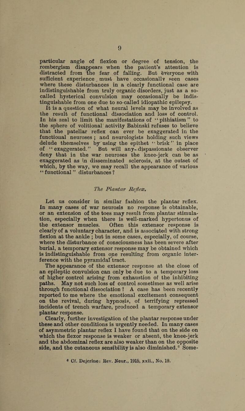 particular angle of flexion or degree of tension, the rombergism disappears when the patient’s attention is distracted from the fear of falling. But everyone with sufficient experience _ must have occasionally seen cases where these disturbances in a clearly functional case are indistinguishable from truly organic disorders, just as a so- called hysterical convulsion may occasionally be indis¬ tinguishable from one due to so-called idiopathic epilepsy. It is a question of what neural levels may be involved as the result of functional dissociation and loss of control. In his zeal to limit the manifestations of “pithiatism” to the sphere of volitional activity Babinski refuses to believe that the patellar reflex can ever be exaggerated in the functional neuroses ; and neurologists holding such views delude themselves by using the epithet “brisk” in place of “exaggerated.” But will any-dispassionate observer deny that in the war neuroses the knee-jerk can be as exaggerated as in disseminated sclerosis, at the outset of which, by the way, we may recall the appearance of various “functional” disturbances? The Plantar Reflex. Let us consider in similar fashion the plantar reflex. In many cases of war neurosis no response is obtainable, or an extension of the toes may result from plantar stimula¬ tion, especially when there is well-marked hypertonus of the extensor muscles. Often this extensor response is clearly of a voluntary character, and is associated with strong flexion at the ankle ; but in some cases, especially, of course, where the disturbance of consciousness has been severe after burial, a temporary extensor response may be obtained which is indistinguishable from one resulting from organic inter¬ ference with the pyramidal tract. The appearance of the extensor response at the close of an epileptic convulsion can only be due to a temporary loss of higher control arising from exhaustion of the inhibiting paths. May not such loss of control sometimes as well arise through functional dissociation ? A case has been recently reported to me where the emotional excitement consequent on the revival, during hypnosis, of terrifying repressed incidents of trench warfare, produced a temporary extensor plantar response. Clearly, further investigation of the plantar response under these and other conditions is urgently needed. In many cases of asymmetric plantar reflex I have found that on the side on which the flexor response is weaker or absent, the knee-jerk and the abdominal reflex are also weaker than on the opposite side, and the cutaneous sensibility is also diminished.6 Some- 6 Cf. Dejerine: Rev. Neur., 1915, xxii., No. 19.