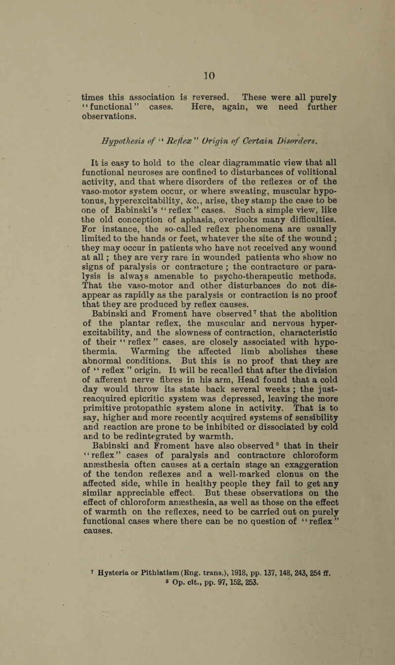 times this association is reversed. These were all purely “functional” cases. Here, again, we need further observations. Hypothesis of “ Reflex ” Origin of Certain Disorders. It is easy to hold to the clear diagrammatic view that all functional neuroses are confined to disturbances of volitional activity, and that where disorders of the reflexes or of the vaso- motor system occur, or where sweating, muscular hypo- tonus, hyperexcitability, &c., arise, they stamp the case to be one of Babinski’s “ reflex ” cases. Such a simple view, like the old conception of aphasia, overlooks many difficulties. For instance, the so-called reflex phenomena are usually limited to the hands or feet, whatever the site of the wound ; they may occur in patients who have not received any wound at all; they are very rare in wounded patients who show no signs of paralysis or contracture ; the contracture or para¬ lysis is always amenable to psycho-therapeutic methods. That the vaso-motor and other disturbances do not dis¬ appear as rapidly as the paralysis or contraction is no proof that they are produced by reflex causes. Babinski and Froment have observed7 that the abolition of the plantar reflex, the muscular and nervous hyper¬ excitability, and the slowness of contraction, characteristic of their “reflex” cases, are closely associated with hypo¬ thermia. Warming the affected limb abolishes these abnormal conditions. But this is no proof that they are of “ reflex ” origin. It will be recalled that after the division of afferent nerve fibres in his arm, Head found that a cold day would throw its state back several weeks ; the just- reacquired epicritic system was depressed, leaving the more primitive protopathic system alone in activity. That is to say, higher and more recently acquired systems of sensibility and reaction are prone to be inhibited or dissociated by cold and to be redintegrated by warmth. Babinski and Froment have also observed8 that in their “reflex” cases of paralysis and contracture chloroform anaesthesia often causes at a certain stage an exaggeration of the tendon reflexes and a well-marked clonus on the affected side, while in healthy people they fail to get any similar appreciable effect. But these observations on the effect of chloroform anaesthesia, as well as those on the effect of warmth on the reflexes, need to be carried out on purely functional cases where there can be no question of “reflex” causes. 7 Hysteria or Pithiatism (Eng. trans.), 1918, pp. 137, 148, 243, 254 ff. 8 Op. cit., pp. 97,152, 253.