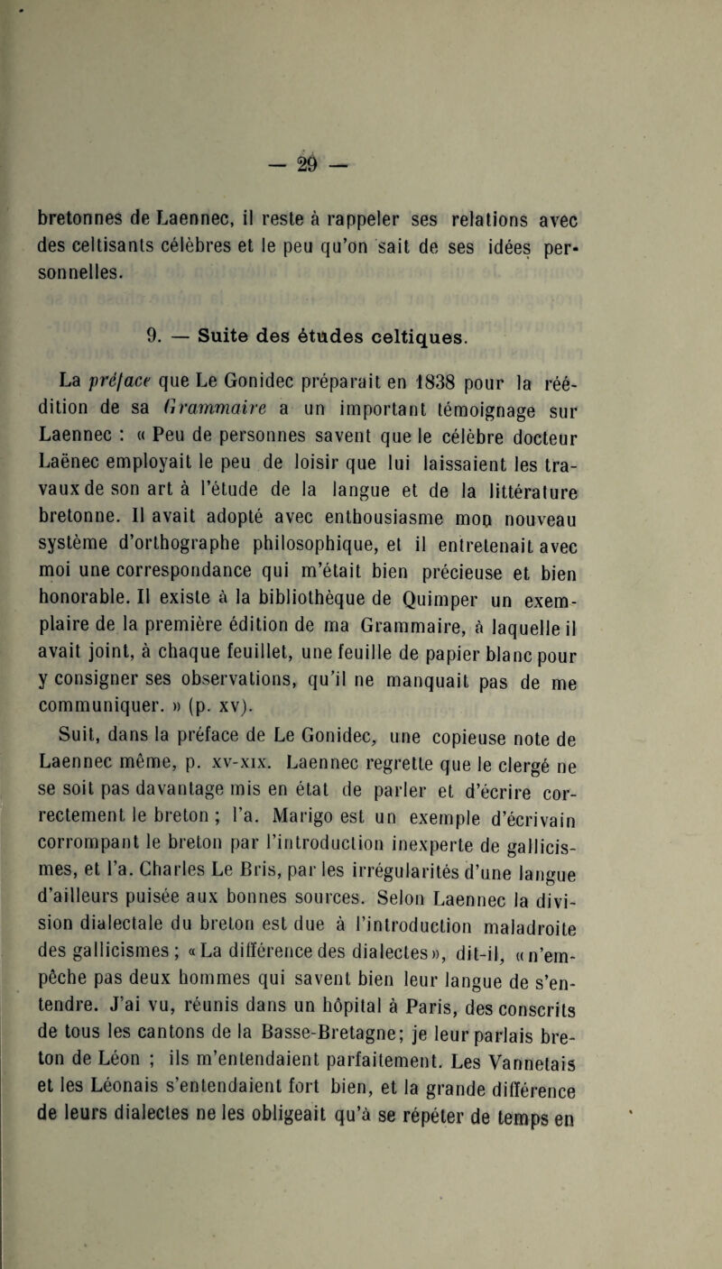 bretonnes de Laennec, il reste à rappeler ses relations avec des celtisanls célèbres et le peu qu’on sait de ses idées per¬ sonnelles. 9. — Suite des études celtiques. La prélace que Le Gonidec préparait en 1838 pour la réé¬ dition de sa Grammaire a un important témoignage sur Laennec : « Peu de personnes savent que le célèbre docteur Laënec employait le peu de loisir que lui laissaient les tra¬ vaux de son art à l’étude de la langue et de la littérature bretonne. Il avait adopté avec enthousiasme mon nouveau système d’orthographe philosophique, et il entretenait avec moi une correspondance qui m’était bien précieuse et bien honorable. Il existe à la bibliothèque de Quimper un exem¬ plaire de la première édition de ma Grammaire, à laquelle il avait joint, à chaque feuillet, une feuille de papier blanc pour y consigner ses observations, qu’il ne manquait pas de me communiquer. » (p. xv). Suit, dans la préface de Le Gonidec, une copieuse note de Laennec même, p. xv-xix. Laennec regrette que le clergé ne se soit pas davantage mis en état de parler et d’écrire cor¬ rectement le breton ; l’a. Marigo est un exemple d’écrivain corrompant le breton par l’introduction inexperte de gallicis¬ mes, et l’a. Charles Le Bris, par les irrégularités d’une langue d’ailleurs puisée aux bonnes sources. Selon Laennec la divi¬ sion dialectale du breton est due à l’introduction maladroite des gallicismes ; «La différence des dialectes», dit-il, «n’em¬ pêche pas deux hommes qui savent bien leur langue de s’en¬ tendre. J’ai vu, réunis dans un hôpital à Paris, des conscrits de tous les cantons de la Basse-Bretagne; je leur parlais bre¬ ton de Léon ; ils m’entendaient parfaitement. Les Vannetais et les Léonais s’entendaient fort bien, et la grande différence de leurs dialectes ne les obligeait qu’à se répéter de temps en