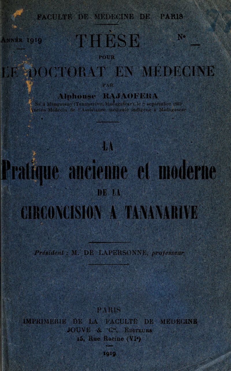 l’Assistance médicale indigène a Madagascar f ~ , .... . I1:' ,, ;. : .. » ■ r lié-'' V’.; ' iv,: 'Y.'- ' ' YY ' ïjêft'Afwéçm;^© ; ■ ' professeur ■ ■. rS v . - ’/i » ■V Y Yi--v,- -!h FACULTÉ DE MÉDECINE DE PARIS f'$ .'N* Annéb 1919 ' V yak mm inRS* ~W mmm LUA- THÈSE ipl§S i ï§fjp I. It-U\i0ir- ,,■ ■ ViV v v..-ï * * : . : ;A Âé ■ mbit P,f‘W; Ï‘ ]>?>;. 7V> r,,VV » : ' : ■. .: ' -‘ ' \, v '■ ' ’ 1 Alphonse RAJAOFE.lt A Né à Mangatany (Tananarive, Madagascar), le 7 septembre x883 H&îfc ■ • -: : A?Ç*g M « m: #» ancienne DE LA f|§f CIRCONCISION A TANANARIVE ■  ••,''' < -, ■ « : j§ M4ÿ fît* ; 3Wr^w $*$£&* m'mmm ■*■ .Was^-.fé îfewip^ wjk! y&g sfe - ; ; --. * i». '. •■-• œ - c Y v.. *-;,v.v -. . fi - •. •ifc.'a* : ■i\z, \ r y, - r ,■ Président : M. DE LAPERSONNE mm S^éMü®ie >! ^ J î,. m s • - ■ '-* * J>i*vV . J .'jy-A'-.â'-'.'ifj PARIS Niv.^-rrAn' IMPRIMERIE DE LA FACULTÉ DE MEDECINE RSiSpAr EæVt P 4 a\üp l! Mla ^ JOUVE & 'G1-, Editeurs i5. Rue Racine (VI*) P m % éiAl:-’ , A :■% ^,'A •-.'isi.T' •**'?•■ ■ ât'y-'T''' $■ •■'V .., ■• îfe*.«tL.:Ær.s 1919 r « N M f : .Stsftpî#,*' UVY muMm i ~ ’\J,•'Pif1' ■ &'*Kn-’