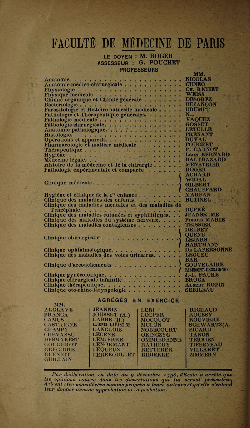 FACULTÉ DE MÉDECINE DE PARIS LE DOYEN : M. ROGER ASSESSEUR : G. POUGHET PROFESSEURS Anatomie. Anatomie médico-chirurgicale. Physiologie. .. Physique médicale. Chimie organique et Chimie générale . . . Bactériologie.. Parasitologie et Histoire naturelle médicale Pathologie et Thérapeutique générales. . . Pathologie médicale.* Pathologie chirurgicale.. Anatomie pathologique. .....“. Histologie.. Opérations et appareils. Pharmacologie et matière médicale .... Thérapeutique.. Hygiène.. . . . Médecine légale.. nistoire de la médecine et de la chirurgie . Pathologie expérimentale et comparée. . . Clinique médicale. Hygiène et clinique de la ire enfance.. Clinique des maladies des enfants. ..*. Clinique des maladies mentales et des maladies de l’encéphale... Clinique des maladies cutanées et syphilitiques. . . Clinique des maladies du système nerveux. Clinique des maladies contagieuses . .. MM. NICOLAS CUNEO Ch. RICHET WEISS DESGREZ BEZANÇON BRUMPT N... VAQUEZ GOSSET LETULLE PRENANT DUVAL POUCHET P. CARNOT Léon BERNARD BALTHAZARD MENETRIER ROGER ACHARD WIDAL GILBERT CHAUFFARD MARFAN HUTINEL Clinique chirurgicale Clinique ophtalmologique. Clinique des maladies des voies urinaires. Clinique d’accouchements Clinique gynécologique. Clinique chirurgicale infantile . Clinique thérapeutique. Clinique oto-rhino-laryngologie DUPRE JEANSELME Pierre MARIE TEISS1ER DELBET QUENU LE JARS HARTMANN De LAPERSONNE LEGUEU BAR COUVELAIRE RIBEMONT-DESSAIGNES J.-L. FAURE BROCA Albert ROBIN SEBILEAU MM. AGRÉGÉS EN EXERCICE ALGLAVE JEANNIN LERI RICHAUD BRANCA JOUSSET (A.) LOEPER ROUSSY CAMUS LABRE (H.) MOCQUOT ROUVIERE CASTAIGNE LAIGNEL-LAYAST1NE MULON SCHWARTZ(A. CHAMPY LANGLOIS NOBECOURT SICARD CI1EVASSU LECENE OKINCZYC TANON D h SM A R EST LEM1ERRE 'OMBREDANNE TERRIEN GOUGEROT LENORMANT RATHERY TIFFENEAU GREGOIRE LEQUEUX RETTERER VILLARET GUENIOT GUILLA1N LEREBOULLET RIB1ERRE ZIMMERN les opinions émises dans les dissertations qui lui seront présentées, doivent être considérées comme propres à leurs auteurs et qu'elle n'entend leur donner aucune approbation ni improbation.