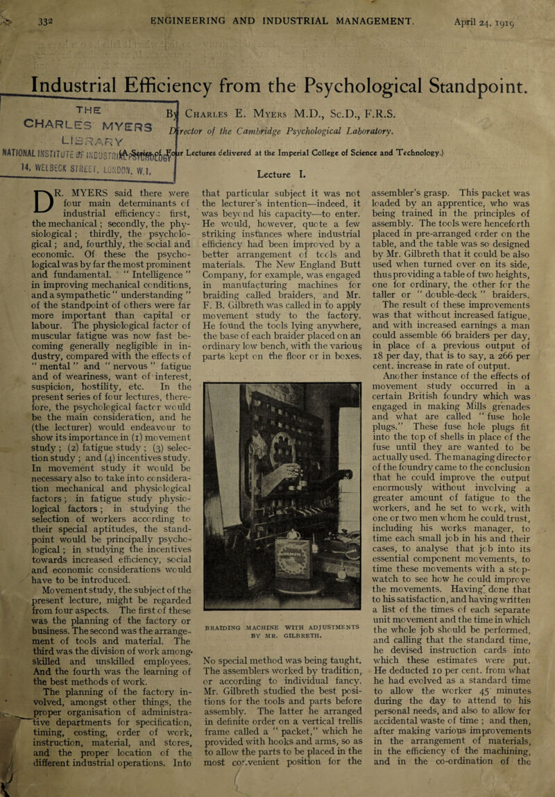 Industrial Efficiency from the Psychological Standpoint. THE Bjl CHARLES MYERS • LIBRARY NATIONAL INSTITUTE &F IWDUSTRI6^' 14, WEtBEGK STREET. LONDON, W.l, D .01 Charles E. Myers M.D., Sc.D., F.R.S. irector of the Cambridge Psychological Laboratory. t Lectures delivered at the Imperial College of Science and Technology.) Lecture I. DR. MYERS said there were four main determinants of industrial efficiency.: first, the mechanical; secondly, the phy¬ siological ; thirdly, the psycholo¬ gical ; and, fourthly, the social and economic. Of these the psycho¬ logical Was by far the most prominent and fundamental. “ Intelligence ” in improving mechanical conditions, and a sympathetic “ understanding ” of the standpoint of others were far more important than capital or labour. The physiological factor of muscular fatigue was now fast be¬ coming generally negligible in in¬ dustry, compared with the effects of “ mental ” and “ nervous ” fatigue and of weariness, want of interest, suspicion, hostility, etc. In the present series of four lectures, there¬ fore, the psychological factor would be the main consideration, and he (the lecturer) would endeavour to show its importance in (1) movement study ; (2) fatigue study ; (3) selec¬ tion study ; and (4) incentives study. In movement study it would be necessary also to take into considera¬ tion mechanical and physiological factors; in fatigue study physio¬ logical factors; in studying the selection of workers according to their special aptitudes, the stand¬ point Would be principally psycho¬ logical ; in studying the incentives towards increased efficiency, social and economic considerations would have to be introduced. Movement study, the subject of the present lecture, might be regarded from four aspects. The first of these was the planning of the factory or business. The second was the arrange¬ ment of tools and material. The third was the division of work among- skilled and unskilled employees. And the fourth was the learning of the best methods of work. The planning of the factory in¬ volved, amongst other things, the proper organisation of administra- ffive departments for specification, timing, costing, order of work, instruction, material, and stores, and the proper location of the different industrial operations. Into that particular subject it was not the lecturer’s intention—indeed, it Was beyond his capacity—to enter. He Would, however, quote a few striking instances where industrial efficiency had been improved by a better arrangement of tools and materials. The New England Butt Company, for example, was engaged in manufacturing machines for braiding called braiders, and Mr. F. B. Gilbreth Was called in to apply movement study to the factory. He found the tools lying anywhere, the base of each braider placed on an ordinary low bench, with the various parte kept on the floor or in boxes. BRAIDING MACHINE WITH ADJUSTMENTS BY MR. GILBRETH. No special method was being taught. The assemblers worked by tradition, or according to individual fancy. Mr. Gilbreth studied the best posi¬ tions for the tools and parts before assembly. The latter he arranged in definite order on a vertical trellis frame called a “ packet,” which he provided with hooks and arms, so as to allow the parts to be placed in the most convenient position for the assembler’s grasp. This packet was loaded by an apprentice, who was being trained in the principles of assembly. The tools were henceforth placed in pre-arranged order on the table, and the table Was so designed by Mr. Gilbreth that it could be also used when turned over on its side, thus providing a table of two heights, one for ordinary, the other for the taller or “ double-deck ” braiders. The result of these improvements was that without increased fatigue, and with increased earnings a man could assemble 66 braiders per day, in place of a previous output of 18 per day, that is to say, a 266 per cent, increase in rate of output. Another instance of the effects of movement study occurred in a certain British foundry which was engaged in making Mills grenades and what are called  fuse hole plugs.” These fuse hole plugs fit into the top of shells in place of the fuse until they are wanted to be actually used. The managing directo r of the foundry came to the conclusion that he could improve the output enormously without involving a greater amount of fatigue to the workers, and he set to work, with one or two men whom he could trust, including his works manager, to time each small job in his and their cases, to analyse that job into its essential component movements, to time these movements with a stop¬ watch to see how he could improve the movements. Having' done that to his satisfaction, and having written a list of the times of each separate unit movement and the time in which the whole job should be performed, and calling that the standard time, he devised instruction cards into which these estimates were put. He deducted 10 per cent, from what he had evolved as a standard time to allow the worker 45 minutes during the day to attend to his personal needs, and also to allow for accidental waste of time ; and then, after making various improvements in the arrangement of materials, in the efficiency of the machining, and in the co-ordination of the