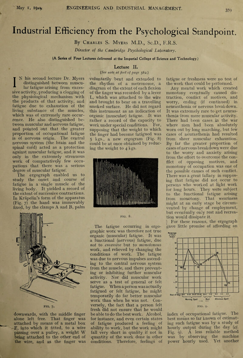 359 Industrial Efficiency from the Psychological Standpoint. By Charles S. Myers M.D., Sc.D., F.R.S. Director of the Cambridge Psychological Laboratory. (A Series of Four Lectures delivered at the Imperial College of Science and Technology.) IN his second lecture Dr. Myers distinguished between muscu¬ lar fatigue arising from exces¬ sive activity, producing a clogging of the physiological mechanism with the products of that activity, and fatigue due to exhaustion of the living substance of the muscles, which was of extremely rare occur¬ rence. He also distinguished be¬ tween muscular and nervous fatigue, and pointed out that the greater proportion of occupational fatigue is of nervous origin. The central nervous system (the brain and the spinal cord) acted as a protection against muscular fatigue, and it was only in the extremely strenuous work of comparatively few occu¬ pations that there was a serious degree of muscular fatigue. The ergograph enabled us to study the onset and course of fatigue in a single muscle of the living body. It yielded a record of the extent of successive contractions. In Krapelin’s form of the apparatus (Fig. 7) the hand was immovably fixed, by the clamps A and B, palm downwards, with the middle finger alone left free. That finger was attached by means of a metal box —E, into which it fitted, to a wire passing over a pulley, a weight W being attached to the other end of the wire, and as the finger was Lecture II. {See note at foot of page 382.) voluntarily bent and extended to the rhythm of a metronome, a diagram of the extent of each flexion of the finger was recorded by a lever L, which was attached to the wire and brought to bear on a travelling smoked surface. He did not regard this instrument as an indication of organic (muscular) fatigue. It was rather a record of the capacity to work under special conditions. For, supposing that the weight to which the finger had become fatigued was 5 kgs., a new ergogram (Fig. 8) could be at once obtained by reduc¬ ing the weight to 4 kgs. FIG. 8. The fatigue occurring in ergo- graphic work was therefore not true organic (muscular) fatigue. It was a functional (nervous) fatigue, due not to excessive but to monotonous work, and relieved by changing the conditions of work. The fatigue was due to nervous impulses ascend¬ ing to the central nervous system from the muscle, and there prevent¬ ing or inhibiting further muscular activity. Nor did muscular work serve as a test of general or felt fatigue. When a person was actually fatigued or felt fatigue, he might temporarily do far better muscular work than when he was not. Con¬ versely, the fact that a person felt fresh did not ensure that he would be able to do the best work. Alcohol, for instance, and even certain states of fatigue produced a feeling of ability to work, but the work might fall very short in quality if not in quantity of the work done in other conditions. Therefore, feelings of fatigue or freshness were no test of the work that could be performed. Any mental work which created monotony eventually caused dis¬ traction, conflict of motives, and worry, ending (if continued) in neurasthenia or nervous breakdown. It was extremely rare to get neuras¬ thenia from mere muscular activity. There had been cases in the war where men had been absolutely worn out by long marching, but few cases of neurasthenia had resulted from sheer muscular exhaustion. By far the greater proportion of cases of nervous breakdown were due to the worry and anxiety arising from the effort to overcome the con¬ flict of opposing motives, and monotony of occupation was one of the possible causes of such conflict. There was a great fallacy in suppos¬ ing that fatigue did not occur to persons who worked at light work for long hours. They were subject to the functional fatigue arising from monotony. That weariness might at an early stage be circum¬ vented by change of employment, but eventually only rest and recrea¬ tion would dissipate it. [r For these reasons, the ergograph gave little promise of affording an Percentage of Day'* FIG. 9. index of occupational fatigue. Ihe best means so far known of estimat¬ ing such fatigue was by a study of hourly output during the day (cf. Fig. 9). A less reliable method was by observing the machine power hourly used. Yet another