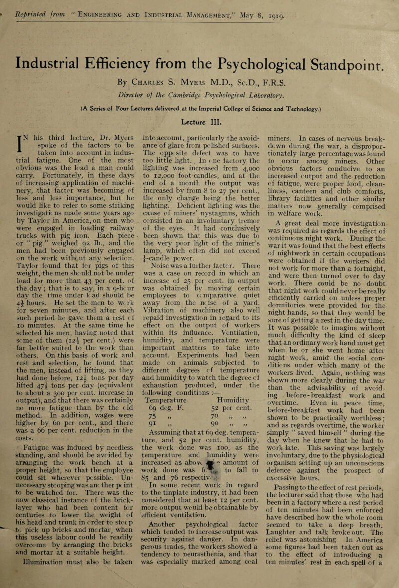 Reprinted from “ Engineering and Industrial Management,” May 8, 1919. Industrial Efficiency from the Psychological Standpoint. By Charles S. Myers M.D., Sc.D., F.R.S. Director of the Cambridge Psychological Laboratory. (A Series of Four Lectures delivered at the Imperial College of Science and Technology.) Lecture III. IN his third lecture, Dr. Myers spoke of the factors to be taken into account in indus¬ trial fatigue. One of the most obvious was the lead a man could carry. Fortunately, in these days of increasing application of machi¬ nery, that factor was becoming of less and less importance, but he would like to refer to some striking investigatk ns made some years ago by Taylor in America, on men who were engaged in loading railway trucks with pig iron. Each piece or “ pig ” weighed 92 lb., and the men had been previously engaged on the work without any selection. Taylor found that for pigs of this weight, the men should not be under load for more than 43 per cent, of the day ; that is to say, in a 9-hc ur day the time under k ad should be 4^ hours. He set the men to w< rk for seven minutes, and after each such period he gave them a rest c f 10 minutes. At the same time he selected his men, having noted that some of them (i2| per cent.) were far bett'er suited to the work than others. On this basis of work and rest and selection, he found that the men, instead of lifting, as they had done before, I2| tons per day lifted 47£ tons per day (equivalent to about a 300 per cent, increase in output), and that there was certainly no more fatigue than by the (Id method. In addition, wages were higher by 60 per cent., and there was a 66 per cent, reduction in the costs. Fatigue was induced by needless standing, and should be avoided by arranging the work bench at a proper height, so that the employee could sit wherever pcssible. Un¬ necessary stooping was am ther p( int to be watched for. There was the now classical instance of the brick¬ layer who had been content for centuries to lower the weight of his head and trunk in order to stocp tc pick up bricks and mortar, when this useless labour could be readily overcome by arranging the bricks and mortar at a suitable height. Illumination must also be taken into account, particularly the avoid¬ ance of glare from polished surfaces. The oppesite defect was to have too little light. In ( ne factory the lighting was increased from 4,000 to 12,000 foot-candles, and at the end of a month the output was increased by from 8 to 27 per cent., the only change being the better lighting. Deficient lighting was the cause of miners’ nystagmus, which consisted in an involuntary tremor of the eyes. It had conclusively been shown that this was due to the very poor light of the miner’s lamp, which often did not exceed ^-candle power. Noise was a further factor. There was a case on record in which an increase of 25 per cent, in output was obtained by moving certain employees to c( mparative quiet away from the ncise of a yard. Vibration of machinery also well repaid investigation in regard to its effect on the output of workers within its influence. Ventilation, humidity, and temperature were important matters to take into account. Experiments had been made on animals subjected to different degrees of temperature and humidity to watch the degree of exhaustion produced, under the following conditions :— Temperature Humidity 69 deg. F. 52 per cent. 75 9i 70 90 Assuming that at 69 deg. tempera¬ ture, and 52 per cent, humidity, the work done was 100, as the temperature and humidity were increased as abow. amount of work done was fc*^. to fall to 85 and 76 respectiv. In some recent work in regard to the tinplate industry, it had been considered that at least 12 per cent, more output would be obtainable by efficient ventilation. Another psychological factor which tended to increase output was security against danger. In dan¬ gerous trades, the workers showed a tendency to neurasthenia, and that was especially marked among coal miners. In cases of nervous break¬ down during the war, a dispropor¬ tionately large percentage was found to occur among miners. Other obvious factors conducive to an increased output and the reduction of fatigue, were proper food, clean¬ liness, canteen and club comforts, library facilities and other similar matters now generally comprised in welfare work. A great deal more investigation was required as regards the effect of continuous night work. During the war it was found that the best effects of nightwork in certain occupations were obtained if the workers did not work for more than a fortnight, and were then turned over to day work. There could be no doubt that night work could never be really efficiently carried on unless proper dormitories were provided for the night hands, so that they would be sure of getting a rest in the day time. It was possible to imagine without much difficulty the kind of sleep that an ordinary work hand must get when he or she went home after night work, amid- the social con¬ ditions under which many of the workers lived. Again, nothing was shown more clearly during the war than the advisability of avoid¬ ing before - breakfast work and overtime. Even in peace time, before-breakfast work had been shown to be practically worthless; and as regards overtime, the worker simply “ saved himself ” during the day when he knew that he had to work late. This saving was largely involuntary, due to the physiological organism setting up an unconscious defence against the prospect of excessive hours. Passing to the effect of rest periods, the lecturer said that those who had been in a factory where a rest period of ten minutes had been enforced have described how the whole room seemed to take a deep breath. Laughter and talk broke out. The relief was astonishing In America some figures had been taken out as to the effect of introducing a ten minutes’ rest in each spell of a