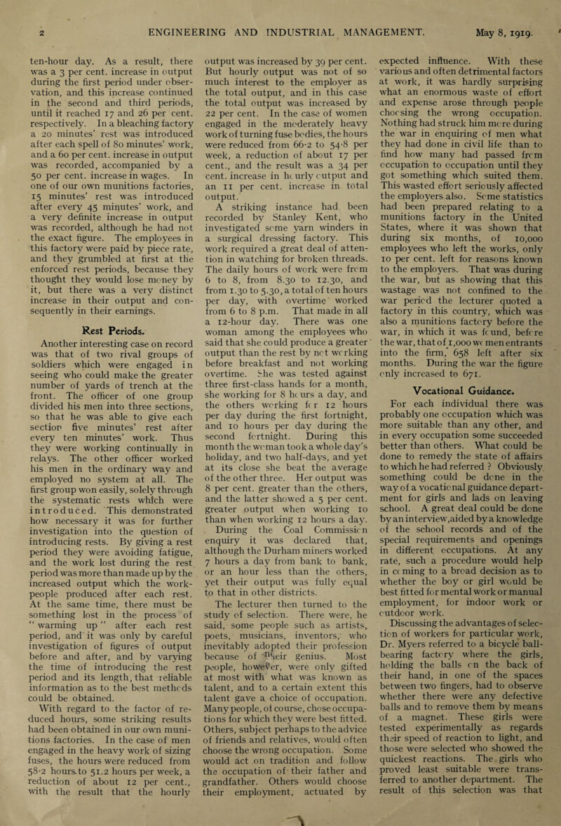 ten-hour day. As a result, there was a 3 per cent, increase in output during the first period under obser¬ vation, and this increase continued in the second and third periods, until it reached 17 and 26 per cent, respectively. In a bleaching factory a 20 minutes’ rest was introduced after each spell of 80 minutes’ work, and a 60 per cent, increase in output was recorded, accompanied by a 50 per cent, increase in wages. In one of our own munitions factories, 15 minutes’ rest was introduced after every 45 minutes’ work, and a very definite increase in output was recorded, although he had not the exact figure. The employees in this factory were paid by piece rate, and they grumbled at first at the enforced rest periods, because they thought they would lose money by it, but there was a very distinct increase in their output and con¬ sequently in their earnings. Rest Periods. Another interesting case on record was that of two rival groups of soldiers which were engaged i n seeing who could make the greater number of yards of trench at the front. The officer of one group divided his men into three sections, so that he was able to give each section five minutes’ rest after every ten minutes’ work. Thus they were working continually in relays. The other officer worked his men in the ordinary way and employed no system at all. The first group won easily, solely through the systematic rests which were introduced. This demonstrated how necessary it was for further investigation into the question of introducing rests. By giving a rest period they were avoiding fatigue, and the work lost during the rest period was more than made up by the increased output which the work¬ people produced after each rest. At the same time, there must be something lost in the process of “ warming up ” after each rest period, and' it was only by careful investigation of figures of output before and after, and by varying the time of introducing the rest period and its length, that reliable information as to the best methods could be obtained. With regard to the factor of re¬ duced hours, some striking results had been obtained in our own muni¬ tions factories. In the case of men engaged in the heavy work of sizing fuses, the hours were reduced from 58-2 hours.to 51.2 hours per week, a reduction of about 12 per cent., with the result that the hourly output was increased by 39 per cent. But hourly output was not of so much interest to the employer as the total output, and in this case the total output was increased by 22 per cent. In the case of women engaged in the moderately heavy work of turning fuse bodies, the hours were reduced from 66-2 to 54-8 per week, a reduction of about 17 per cent., and the result was a 34 per cent, increase in he urly output and an 11 per cent, increase in total output. A striking instance had been recorded by Stanley Kent, who investigated seme yarn winders in a surgical dressing factory. This work required a great deal of atten¬ tion in watching for broken threads. The daily hours of work were from 6 to 8, from 8.30 to 12.30, and from 1.30 to 5.30, a total of ten hours per day, with overtime worked from 6 to 8 p.m. That made in all a 12-hour day. There was one woman among the employees who said that she could produce a greater output than the rest by net working before breakfast and not working overtime. She was tested against three first-class hands for a month, she working for 8 hturs a day, and the others working fc r 12 hours per day during the first fortnight, and 10 hours per day during the second fortnight. During this month the woman took a whole day’s holiday, and two half-days, and yet at its close she beat the average of the other three. Her output was 8 per cent, greater than the others, and the latter showed a 5 per cent, greater output when working 10 than when working 12 hours a day. During the Coal Commission enquiry it was declared that, although the Durham miners worked 7 hours a day from bank to bank, or an hour less than the others, yet their output was fully equal to that in other districts. The lecturer then turned to the study of selection. There were, he said, some people such as artists^ poets, musicians, inventors, who inevitably adopted their profession because of n^eir genius. Most people, however, were only gifted at most with what was known as talent, and to a certain extent this talent gave a choice of occupation. Many people, of course, chose occupa¬ tions for which they were best fitted. Others, subject perhaps to the advice of friends and relatives, would often choose the wrong occupation. Some would act on tradition and follow the occupation of their father and grandfather. Others would choose their employment, actuated by expected influence. With these various and often detrimental factors at work, it was hardly surprising what an enormous waste of effort and expense arose through people choc sing the wrong occupation. Nothing had struck him mere during the war in enquiring of men what they had done in civil life than to find how many had passed frem occupation to occupation until they got something which suited them. This wasted effort seriously affected the employers also. Some statistics had been prepared relating to a munitions factory in the United States, where it was shown that during six months, of 10,000 employees who left the works, only 10 per cent, left for reasons known to the employers. That was during the war, but as showing that this wastage was not confined to the war period the lecturer quoted a factory in this country, which was also a munitions factory before the war, in which it was feund, before the war, that of 1,000 wc men entrants into the firm,” 658 left after six months. During the war the figure only increased to 671. Vocational Guidance. For each individual there was probably one occupation which was more suitable than any other, and in every occupation some succeeded better than others. What could be done to remedy the state of affairs to which he had referred ? Obviously something could be dene in the way of a vocational guidance depart¬ ment for girls and lads on leaving school. A great deal could be done by an interview,aided by a knowledge of the school records and of the special requirements and openings in different occupations. At any rate, such a procedure would help in c( ming to a broad decision as to whether the boy or girl would be best fitted for mental work or manual employment, for indoor work or outdoor work. Discussing the advantages of selec¬ tion of workers for particular work, Dr. Myers referred to a bicycle ball¬ bearing factory where the girls, holding the balls cn the back of their hand, in one of the spaces between two fingers, had to observe whether there were any defective balls and to remove them by means of a magnet. These girls were tested experimentally as regards their speed of reaction to light, and those were selected who showed the quickest reactions. The girls who proved least suitable were trans¬ ferred to another department. The result of this selection was that