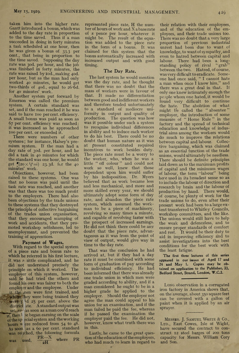 taken him into the higher rate. Gantt introduced a bonus, which was added to the day rate in proportion to the time saved. Thus if a man succeeded in doing in forty minutes a task scheduled at one hour, then he was given a bonus of 33.3 per cent., that being in proportion to the time saved. Supposing the day rate was 3od. per hour, and the job .was finished in forty minutes, the rate was raised by iod., making 4od. per hour, but as the man had only worked 40 minutes, he would get two-thirds of 4od., equal to 26-6d. for 40 minutes’ work. Another system put forward by Emerson was called the premium system. A certain standard was set, and if the man reached it he was said to have 100 percent, efficiency. A small bonus was paid as soon as 67 per cent, efficiency was reached; it was increased as he approached 100 per cent, or exceeded it. There were numbers of other systems; for instance, Halsey’s pre¬ mium system. If the man had a day rate of 3od. per hour, and he did a task in 40 minutes for which the standard was one hour, he would get *(20XV°=) 23.3d. for the 40 minutes’ work. Objections, however, had been raised to these systems. One was that no bonus was paid until the task rate was reached, and another was that there was too much profit to the employers. There had also been objections by the trade unions to these systems that they destroyed the principle of collective bargaining of the trades union organisation, that they encouraged scamping of work and accidents, that they pro¬ moted workshop selfishness, led to unemployment, and prevented the training of apprentices. Payment of Wages. With regard to the special system of a piece rate and bonus rate to which he referred in his first lecture, it was ? little complicated, and he did not understand precisely the principle on which it worked. The employer of this system, however, said he had tried the others and found his own was fairer to both the employer and the employee. Under it. the men were first trained, and : whilstr-'hey were being trained they wet'e p ’d 25 per cent, above the ' district Ate. A standard output was seA-^r1' as soon as amancou’dreach 17’ then 1 ee began earning on the scale oi the sp ecial system and the working hours w pre reduced from 54 to 48. As soon as a 60 per cent, standard was reached, the following formula was used, where PR represented piece rate, H the num¬ ber of hours of work and X a base rate of x pence per hour, whatever it might be. The result of the equa¬ tion was added to the piece rate in the form of a bonus. It was claimed for this system that the bonus automatically increased with increased output and with good timing. The Day Rate. The last system he would mention was the day rate, and he thought that there was no doubt that the mass of workers were in favour of that. It made no differentiation between good and indifferent workers and therefore tended unfortunately to a standard of mediocre uni¬ formity in output and quality of production. The question was how was it possible under such a system to recognise individual differences in ability and to induce each worker to do his best. There could be no doubt that human nature as it was at present constituted required incentives to work besides duty. The piece rate must be a worry to the worker, who, when he was a little “ off colour ” and could not work so well, knew that those dependent upon him would suffer by his indisposition. Dr. Myers believed that as work became less and less mechanical, and more and more skilled every year, we should ultimately adopt some form of day rate, and abandon the piece rate system, which assumed the work¬ man to be a piece of machinery, revolving so many times a minute, and capable of revolving faster with the prospect of increased earnings. He did not think there could be any doubt that the piece rate, advan¬ tageous as it was from the point of view of output, would give way in time to the day rate. That was the conclusion he had arrived at, but if they had a day rate it must be combined with some form of graduation of pay according to individual efficiency. He had been informed that there was already one trade union in which men were graded according to ability, and if a man considered he ought tc be in a higher grade he applied to the employer. Should the employer not agree the man could appeal to his union for an examination, and if the man failed he paid the fee, whereas if he passed the examination the employer paid the fee. He did not, however, know what truth there was in this. Lastly, he came to the great ques¬ tion of the education of the employers, who had much to learn in regard to 429 their relation with their employees, and of the education of the em¬ ployees, and their trade unions too. There was no doubt that a very large proportion of previous industrial unrest had been due to want of knowledge, to want of sympathy, and even to hatred between capital and labour. There had been a long¬ standing policy of rival “ grab” between the two. Hatred, of course, was very difficult to eradicate. Some¬ one had once said, “ I cannot hate a man when once I know him,” and there was a great deal in that. If only one knew intimately enough the people whom one hated, it would be found very difficult to continue the hate. The abolition of what might b*e called the “ absentee ” employer, the introduction of some measure of “ Home Rule ” in the factory and the spread of technical education and knowledge of indus¬ trial aims among the workers would do much to improve the relations between capital and labour. Collec¬ tive bargaining, which was claimed as an essential function of the trade unions, would ultimately be needless. There should be definite principles laid down as to the maximum profits of capital and the minimum wages of labour, the term “labour” being here used in its broadest sense so as to include the labour of direction and research by brain and the labour of production by hand. There would, of course, be plenty of work for the trade unions to do, even after their present work had been to a large ex¬ tent transferred to Whitley Councils, workshop committees, and the like. The unions would still have to help the weak and defenceless, and to ensure proper standards of comfort and rest. It would be their duty to aid in improving efficiency and to assist investigations into the best conditions for the best work with the least fatigue. The first three lectures of this series appeared in our issues of April 17 and 24 and May 1. Copies may be ob¬ tained on application to the Publisher, 33, Bedford Street, Strand, London, W.C.2. Long observation in a corrugated iron factory in America shows that, on the average, about 350 square feet can be covered with a gallon of paint when it is applied by an air sprayer. Messrs. J. Samuel White & Co., Ltd., East Cowes, Isle of Wight, have secured the contract to con¬ struct 12 steel barges of 200 tons capacity for Messrs. William Cory and Son.