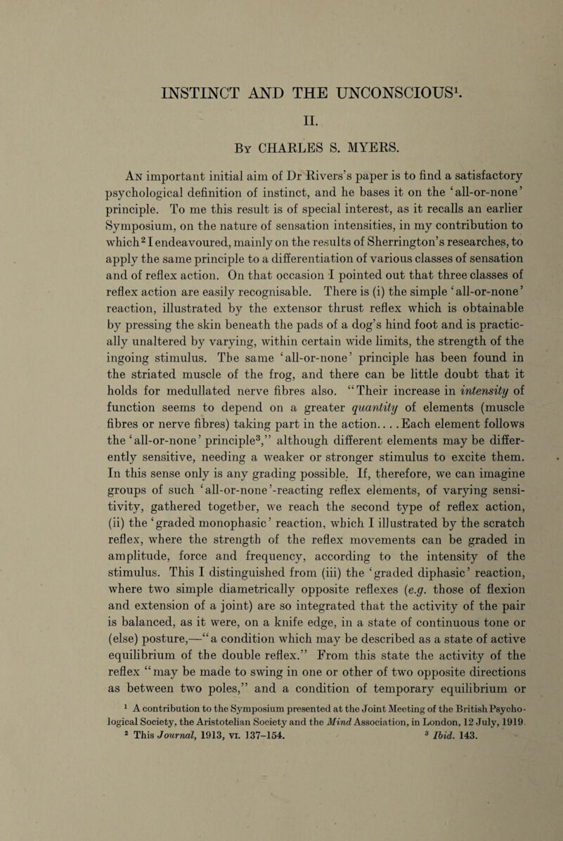 II. By CHARLES S. MYERS. An important initial aim of Dr Rivers’s paper is to find a satisfactory psychological definition of instinct, and he bases it on the 'all-or-none’ principle. To me this result is of special interest, as it recalls an earlier Symposium, on the nature of sensation intensities, in my contribution to which21 endeavoured, mainly on the results of Sherrington’s researches, to apply the same principle to a differentiation of various classes of sensation and of reflex action. On that occasion I pointed out that three classes of reflex action are easily recognisable. There is (i) the simple 'all-or-none’ reaction, illustrated by the extensor thrust reflex which is obtainable by pressing the skin beneath the pads of a dog’s hind foot and is practic¬ ally unaltered by varying, within certain wide limits, the strength of the ingoing stimulus. The same 'all-or-none’ principle has been found in the striated muscle of the frog, and there can be little doubt that it holds for medullated nerve fibres also. Their increase in intensity of function seems to depend on a greater quantity of elements (muscle fibres or nerve fibres) taking part in the action.. . .Each element follows the 'all-or-none’ principle3,” although different elements may be differ¬ ently sensitive, needing a weaker or stronger stimulus to excite them. In this sense only is any grading possible. If, therefore, we can imagine groups of such 'all-or-none’-reacting reflex elements, of varying sensi¬ tivity, gathered together, we reach the second type of reflex action, (ii) the 'graded monophasic’ reaction, which I illustrated by the scratch reflex, where the strength of the reflex movements can be graded in amplitude, force and frequency, according to the intensity of the stimulus. This I distinguished from (iii) the 'graded diphasic’ reaction, where two simple diametrically opposite reflexes (e.g. those of flexion and extension of a joint) are so integrated that the activity of the pair is balanced, as it were, on a knife edge, in a state of continuous tone or (else) posture,—a condition which may be described as a state of active equilibrium of the double reflex.” From this state the activity of the reflex may be made to swing in one or other of two opposite directions as between two poles,” and a condition of temporary equilibrium or 1 A contribution to the Symposium presented at the Joint Meeting of the British Psycho¬ logical Society, the Aristotelian Society and the Mind Association, in London, 12 July, 1919.