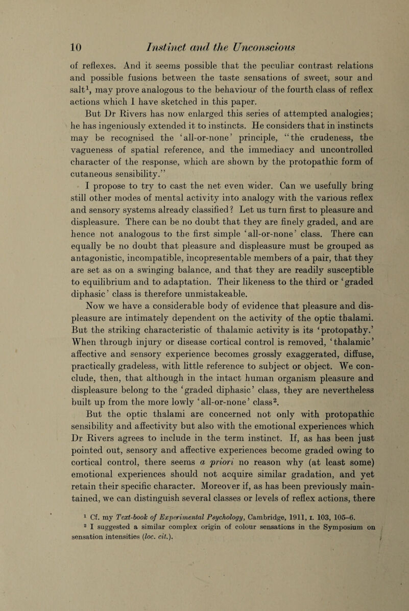 of reflexes. And it seems possible that the peculiar contrast relations and possible fusions between the taste sensations of sweet, sour and salt1, may prove analogous to the behaviour of the fourth class of reflex actions which I have sketched in this paper. But Dr Rivers has now enlarged this series of attempted analogies; he has ingeniously extended it to instincts. He considers that in instincts may be recognised the ‘all-or-none’ principle, “the crudeness, the vagueness of spatial reference, and the immediacy and uncontrolled character of the response, which are shown by the protopathic form of cutaneous sensibility.” I propose to try to cast the net even wider. Can we usefully bring still other modes of mental activity into analogy with the various reflex and sensory systems already classified ? Let us turn first to pleasure and displeasure. There can be no doubt that they are finely graded, and are hence not analogous to the first simple ‘all-or-none’ class. There can equally be no doubt that pleasure and displeasure must be grouped as antagonistic, incompatible, incopresentable members of a pair, that they are set as on a swinging balance, and that they are readily susceptible to equilibrium and to adaptation. Their likeness to the third or ‘graded diphasic5 class is therefore unmistakeable. Now we have a considerable body of evidence that pleasure and dis¬ pleasure are intimately dependent on the activity of the optic thalami. But the striking characteristic of thalamic activity is its ‘protopathy.’ When through injury or disease cortical control is removed, ‘thalamic’ affective and sensory experience becomes grossly exaggerated, diffuse, practically gradeless, with little reference to subject or object. We con¬ clude, then, that although in the intact human organism pleasure and displeasure belong to the ‘graded diphasic’ class, they are nevertheless built up from the more lowly ‘all-or-none’ class2 *. But the optic thalami are concerned not only with protopathic sensibility and affectivity but also with the emotional experiences which Dr Rivers agrees to include in the term instinct. If, as has been just pointed out, sensory and affective experiences become graded owing to cortical control, there seems a 'priori no reason why (at least some) emotional experiences should not acquire similar gradation, and yet retain their specific character. Moreover if, as has been previously main¬ tained, we can distinguish several classes or levels of reflex actions, there 1 Cf. my Text-book of Experimental Psychology, Cambridge, 1911, I. 103, 105-6. 2 I suggested a similar complex origin of colour sensations in the Symposium on sensation intensities (loc. cit.).