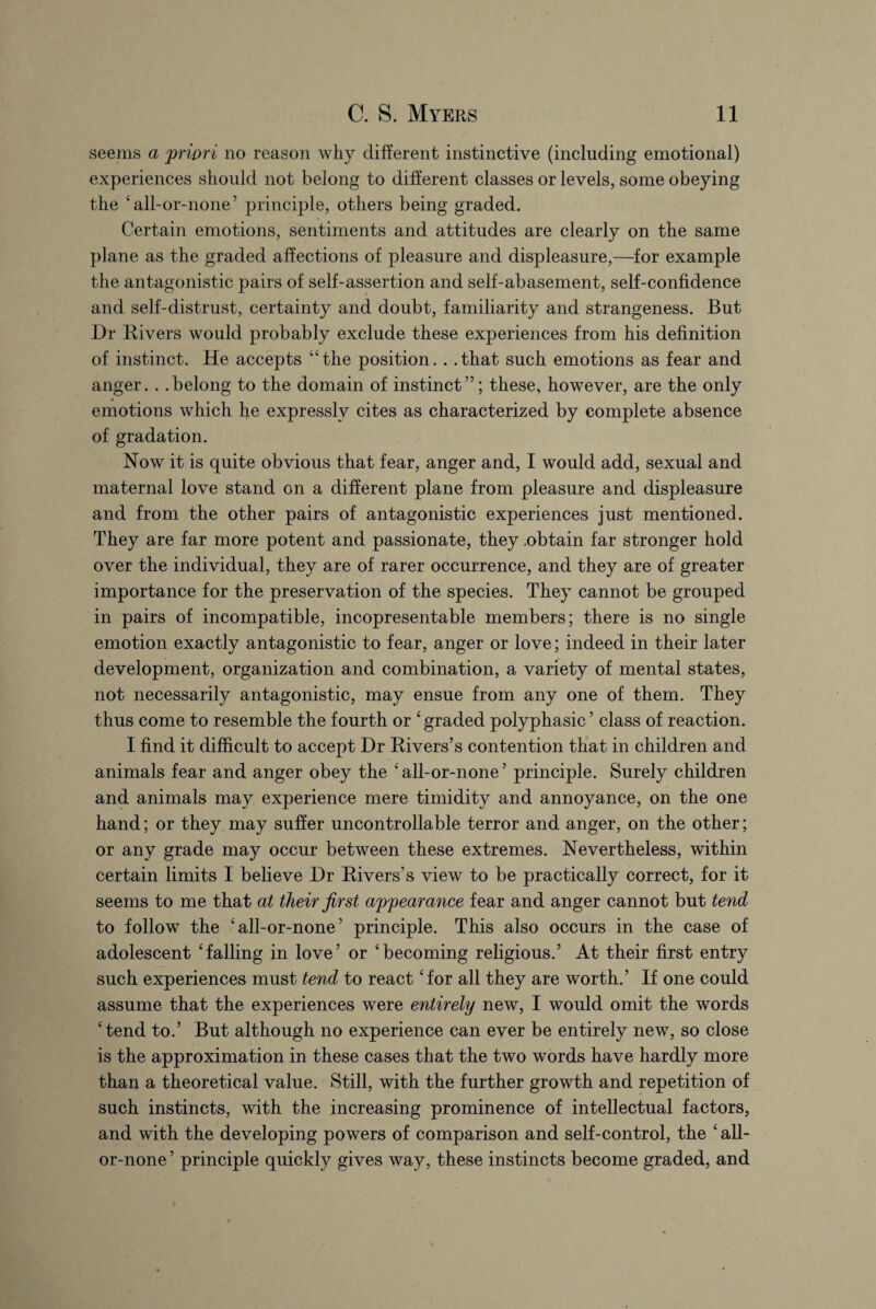 seems a 'priori no reason why different instinctive (including emotional) experiences should not belong to different classes or levels, some obeying the ‘all-or-none’ principle, others being graded. Certain emotions, sentiments and attitudes are clearly on the same plane as the graded affections of pleasure and displeasure,—for example the antagonistic pairs of self-assertion and self-abasement, self-confidence and self-distrust, certainty and doubt, familiarity and strangeness. But Dr Rivers would probably exclude these experiences from his definition of instinct. He accepts “the position. . .that such emotions as fear and anger. . .belong to the domain of instinct”; these, however, are the only emotions which he expressly cites as characterized by complete absence of gradation. Now it is quite obvious that fear, anger and, I would add, sexual and maternal love stand on a different plane from pleasure and displeasure and from the other pairs of antagonistic experiences just mentioned. They are far more potent and passionate, they .obtain far stronger hold over the individual, they are of rarer occurrence, and they are of greater importance for the preservation of the species. They cannot be grouped in pairs of incompatible, incopresentable members; there is no single emotion exactly antagonistic to fear, anger or love; indeed in their later development, organization and combination, a variety of mental states, not necessarily antagonistic, may ensue from any one of them. They thus come to resemble the fourth or ‘ graded polyphasic5 class of reaction. I find it difficult to accept Dr Rivers’s contention that in children and animals fear and anger obey the ‘all-or-none’ principle. Surely children and animals may experience mere timidity and annoyance, on the one hand; or they may suffer uncontrollable terror and anger, on the other; or any grade may occur between these extremes. Nevertheless, within certain limits I believe Dr Rivers’s view to be practically correct, for it seems to me that at their first appearance fear and anger cannot but tend to follow the £all-or-none’ principle. This also occurs in the case of adolescent ‘falling in love’ or ‘becoming religious.’ At their first entry such experiences must tend to react ‘for all they are worth.’ If one could assume that the experiences were entirely new, I would omit the words ‘tend to.’ But although no experience can ever be entirely new, so close is the approximation in these cases that the two words have hardly more than a theoretical value. Still, with the further growth and repetition of such instincts, with the increasing prominence of intellectual factors, and with the developing powers of comparison and self-control, the ‘ all- or-none ’ principle quickly gives way, these instincts become graded, and