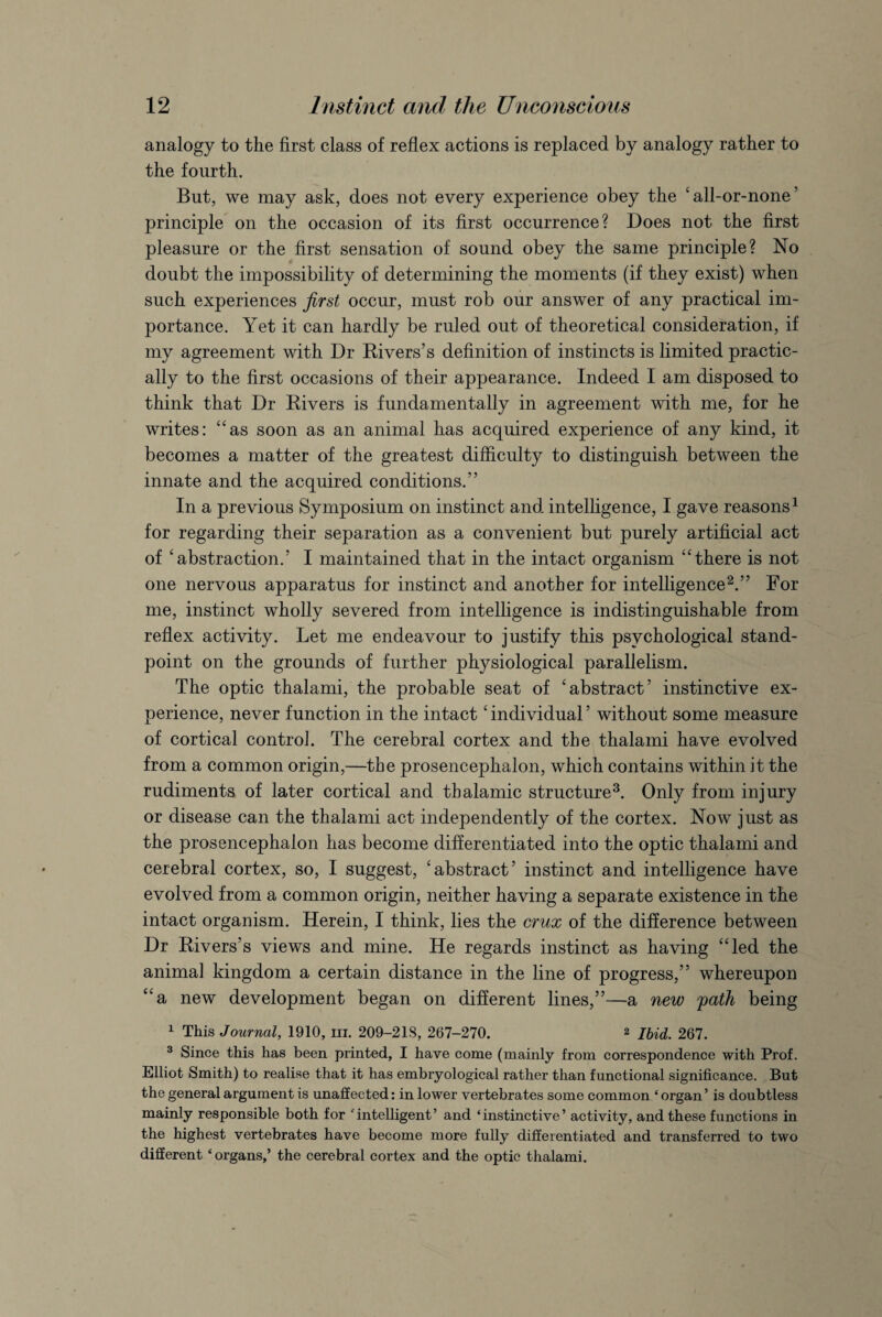 analogy to the first class of reflex actions is replaced by analogy rather to the fourth. But, we may ask, does not every experience obey the ' all-or-none ’ principle on the occasion of its first occurrence? Does not the first pleasure or the first sensation of sound obey the same principle? No doubt the impossibility of determining the moments (if they exist) when such experiences first occur, must rob our answer of any practical im¬ portance. Yet it can hardly be ruled out of theoretical consideration, if my agreement with Dr Rivers’s definition of instincts is limited practic¬ ally to the first occasions of their appearance. Indeed I am disposed to think that Dr Rivers is fundamentally in agreement with me, for he writes: “as soon as an animal has acquired experience of any kind, it becomes a matter of the greatest difficulty to distinguish between the innate and the acquired conditions.” In a previous Symposium on instinct and intelligence, I gave reasons1 for regarding their separation as a convenient but purely artificial act of 'abstraction.’ I maintained that in the intact organism “there is not one nervous apparatus for instinct and another for intelligence2.” For me, instinct wholly severed from intelligence is indistinguishable from reflex activity. Let me endeavour to justify this psychological stand¬ point on the grounds of further physiological parallelism. The optic thalami, the probable seat of 'abstract’ instinctive ex¬ perience, never function in the intact' individual ’ without some measure of cortical control. The cerebral cortex and the thalami have evolved from a common origin,—the prosencephalon, which contains within it the rudiments of later cortical and thalamic structure3. Only from injury or disease can the thalami act independently of the cortex. Now just as the prosencephalon has become differentiated into the optic thalami and cerebral cortex, so, I suggest, 'abstract’ instinct and intelligence have evolved from a common origin, neither having a separate existence in the intact organism. Herein, I think, lies the crux of the difference between Dr Rivers’s views and mine. He regards instinct as having “led the animal kingdom a certain distance in the line of progress,” whereupon “a new development began on different lines,”—a new path being 1 This Journal, 1910, hi. 209-21S, 267-270. 2 Ibid. 267. 3 Since this has been printed, I have come (mainly from correspondence with Prof. Elliot Smith) to realise that it has embryological rather than functional significance. But the general argument is unaffected: in lower vertebrates some common ‘ organ ’ is doubtless mainly responsible both for intelligent’ and ‘instinctive’ activity, and these functions in the highest vertebrates have become more fully differentiated and transferred to two different ‘organs,’ the cerebral cortex and the optic thalami.