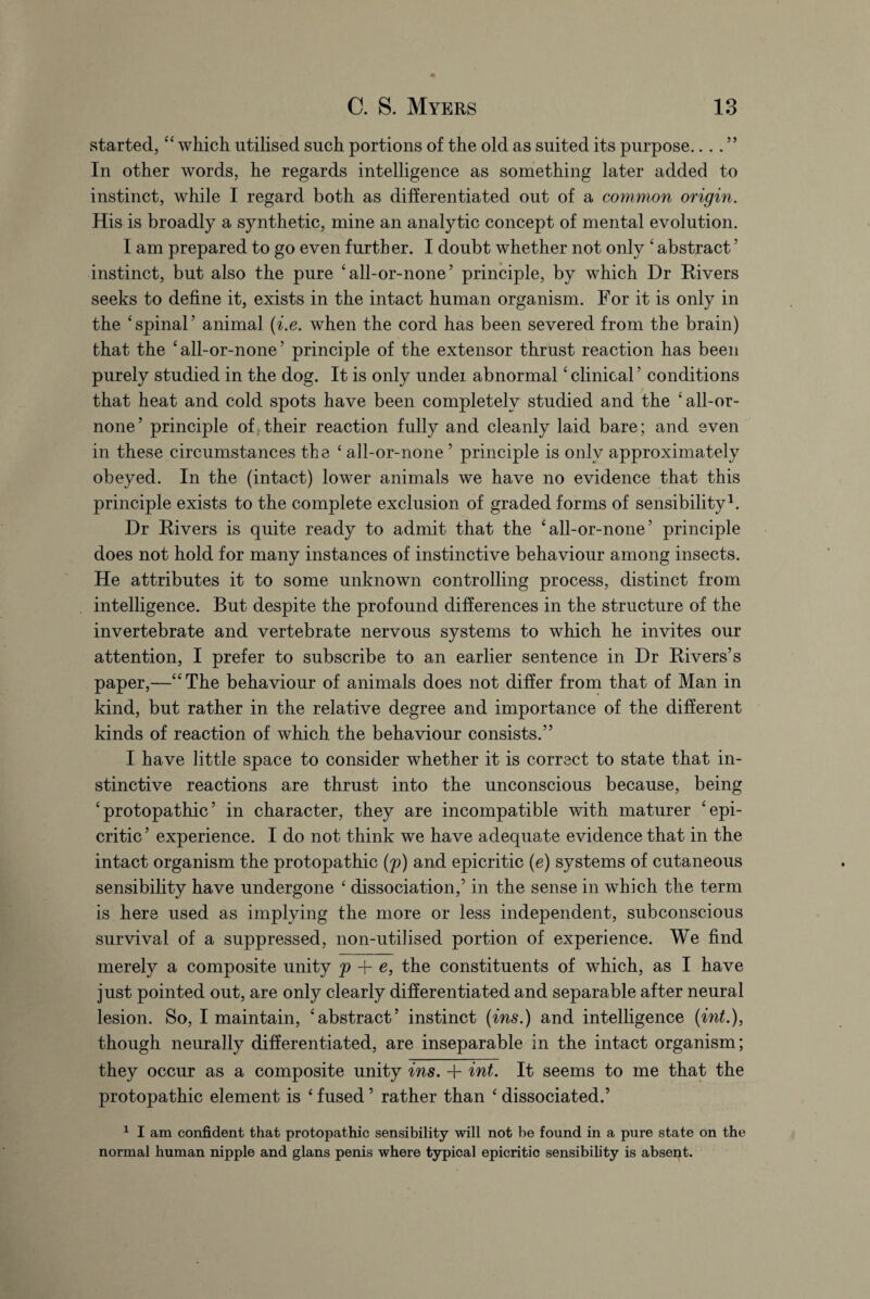 started, “ which utilised such portions of the old as suited its purpose....” In other words, he regards intelligence as something later added to instinct, while I regard both as differentiated out of a common origin. His is broadly a synthetic, mine an analytic concept of mental evolution. I am prepared to go even further. I doubt whether not only ‘ abstract5 instinct, but also the pure ‘all-or-none’ principle, by which Dr Rivers seeks to define it, exists in the intact human organism. For it is only in the ‘spinal’ animal (i.e. when the cord has been severed from the brain) that the ‘all-or-none’ principle of the extensor thrust reaction has been purely studied in the dog. It is only under abnormal ‘ clinical ’ conditions that heat and cold spots have been completely studied and the ‘all-or- none’ principle of their reaction fully and cleanly laid bare; and even in these circumstances the ‘ all-or-none 5 principle is only approximately obeyed. In the (intact) lower animals we have no evidence that this principle exists to the complete exclusion of graded forms of sensibility1. Dr Rivers is quite ready to admit that the ‘all-or-none’ principle does not hold for many instances of instinctive behaviour among insects. He attributes it to some unknown controlling process, distinct from intelligence. But despite the profound differences in the structure of the invertebrate and vertebrate nervous systems to which he invites our attention, I prefer to subscribe to an earlier sentence in Dr Rivers’s paper,—“The behaviour of animals does not differ from that of Man in kind, but rather in the relative degree and importance of the different kinds of reaction of which the behaviour consists.” I have little space to consider whether it is correct to state that in¬ stinctive reactions are thrust into the unconscious because, being ‘ protopathic ’ in character, they are incompatible with maturer ‘epi- critic’ experience. I do not think we have adequate evidence that in the intact organism the protopathic (p) and epicritic (e) systems of cutaneous sensibility have undergone ‘ dissociation,’ in the sense in which the term is here used as implying the more or less independent, subconscious survival of a suppressed, non-utilised portion of experience. We find merely a composite unity p 4- e, the constituents of which, as I have just pointed out, are only clearly differentiated and separable after neural lesion. So, I maintain, ‘abstract’ instinct (ins.) and intelligence (int.), though neurally differentiated, are inseparable in the intact organism; they occur as a composite unity ins. + int. It seems to me that the protopathic element is ‘ fused ’ rather than ‘ dissociated.’ 1 I am confident that protopathic sensibility will not be found in a pure state on the normal human nipple and glans penis where typical epicritic sensibility is absent.