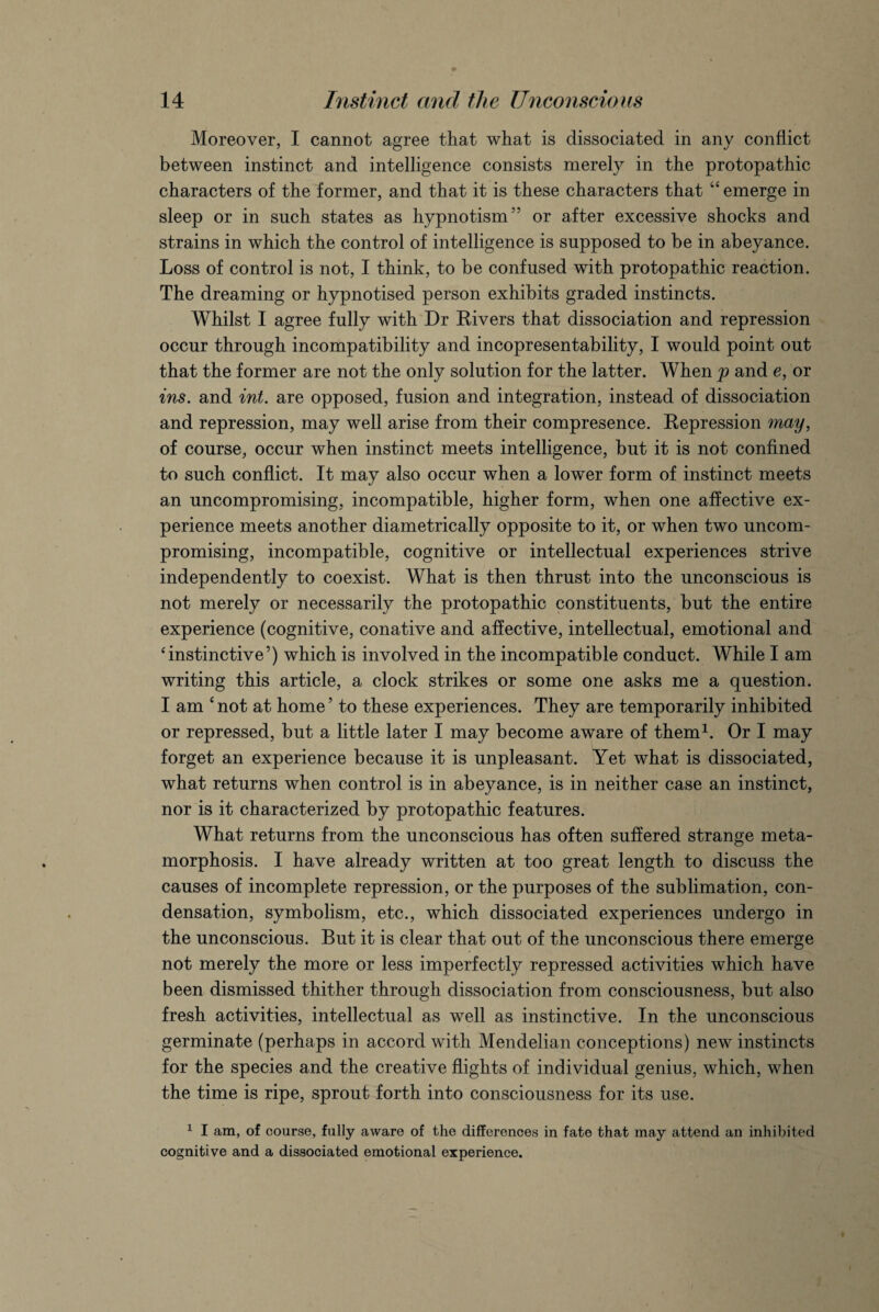 Moreover, I cannot agree that what is dissociated in any conflict between instinct and intelligence consists merely in the protopathic characters of the former, and that it is these characters that “ emerge in sleep or in such states as hypnotism” or after excessive shocks and strains in which the control of intelligence is supposed to be in abeyance. Loss of control is not, I think, to be confused with protopathic reaction. The dreaming or hypnotised person exhibits graded instincts. Whilst I agree fully with Dr Rivers that dissociation and repression occur through incompatibility and incopresentability, I would point out that the former are not the only solution for the latter. When p and e, or ins. and int. are opposed, fusion and integration, instead of dissociation and repression, may well arise from their compresence. Repression may, of course, occur when instinct meets intelligence, but it is not confined to such conflict. It may also occur when a lower form of instinct meets an uncompromising, incompatible, higher form, when one affective ex¬ perience meets another diametrically opposite to it, or when two uncom¬ promising, incompatible, cognitive or intellectual experiences strive independently to coexist. What is then thrust into the unconscious is not merely or necessarily the protopathic constituents, but the entire experience (cognitive, conative and affective, intellectual, emotional and ‘instinctive’) which is involved in the incompatible conduct. While I am writing this article, a clock strikes or some one asks me a question. I am ‘not at home’ to these experiences. They are temporarily inhibited or repressed, but a little later I may become aware of them1. Or I may forget an experience because it is unpleasant. Yet what is dissociated, what returns when control is in abeyance, is in neither case an instinct, nor is it characterized by protopathic features. What returns from the unconscious has often suffered strange meta¬ morphosis. I have already written at too great length to discuss the causes of incomplete repression, or the purposes of the sublimation, con¬ densation, symbolism, etc., which dissociated experiences undergo in the unconscious. But it is clear that out of the unconscious there emerge not merely the more or less imperfectly repressed activities which have been dismissed thither through dissociation from consciousness, but also fresh activities, intellectual as well as instinctive. In the unconscious germinate (perhaps in accord with Mendelian conceptions) new instincts for the species and the creative flights of individual genius, which, when the time is ripe, sprout forth into consciousness for its use. 1 I am, of course, fully aware of the differences in fate that may attend an inhibited cognitive and a dissociated emotional experience.