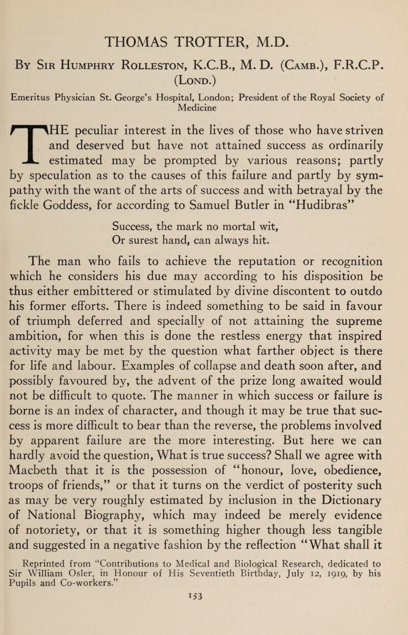 By Sir Humphry Rolleston, K.C.B., M. D. (Camb.), F.R.C.P. (Lond.) Emeritus Physician St. George’s Hospital, London; President of the Royal Society of Medicine THE peculiar interest in the lives of those who have striven and deserved but have not attained success as ordinarily estimated may be prompted by various reasons; partly by speculation as to the causes of this failure and partly by sym¬ pathy with the want of the arts of success and with betrayal by the fickle Goddess, for according to Samuel Butler in “Hudibras” Success, the mark no mortal wit, Or surest hand, can always hit. The man who fails to achieve the reputation or recognition which he considers his due may according to his disposition be thus either embittered or stimulated by divine discontent to outdo his former efforts. There is indeed something to be said in favour of triumph deferred and specially of not attaining the supreme ambition, for when this is done the restless energy that inspired activity may be met by the question what farther object is there for life and labour. Examples of collapse and death soon after, and possibly favoured by, the advent of the prize long awaited would not be difficult to quote. The manner in which success or failure is borne is an index of character, and though it may be true that suc¬ cess is more difficult to bear than the reverse, the problems involved by apparent failure are the more interesting. But here we can hardly avoid the question, What is true success? Shall we agree with Macbeth that it is the possession of ‘‘honour, love, obedience, troops of friends,” or that it turns on the verdict of posterity such as may be very roughly estimated by inclusion in the Dictionary of National Biography, which may indeed be merely evidence of notoriety, or that it is something higher though less tangible and suggested in a negative fashion by the reflection “What shall it Reprinted from “Contributions to Medical and Biological Research, dedicated to Sir William Osier, in Honour of His Seventieth Birthday, July 12, 1919, by his Pupils and Co-workers.”