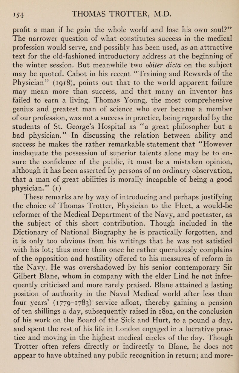 profit a man if he gain the whole world and lose his own soul?” The narrower question of what constitutes success in the medical profession would serve, and possibly has been used, as an attractive text for the old-fashioned introductory address at the beginning of the winter session. But meanwhile two obiter dicta on the subject may be quoted. Cabot in his recent “Training and Rewards of the Physician” (1918), points out that to the world apparent failure may mean more than success, and that many an inventor has failed to earn a living. Thomas Young, the most comprehensive genius and greatest man of science who ever became a member of our profession, was not a success in practice, being regarded by the students of St. George’s Hospital as “a great philosopher but a bad physician.” In discussing the relation between ability and success he makes the rather remarkable statement that “However inadequate the possession of superior talents alone may be to en¬ sure the confidence of the public, it must be a mistaken opinion, although it has been asserted by persons of no ordinary observation, that a man of great abilities is morally incapable of being a good physician.” (1) These remarks are by way of introducing and perhaps justifying the choice of Thomas Trotter, Phvsician to the Fleet, a would-be reformer of the Medical Department of the Navy, and poetaster, as the subject of this short contribution. Though included in the Dictionary of National Biography he is practically forgotten, and it is only too obvious from his writings that he was not satisfied with his lot; thus more than once he rather querulously complains of the opposition and hostility offered to his measures of reform in the Navy. He was overshadowed by his senior contemporary Sir Gilbert Blane, whom in compan}^ with the elder Lind he not infre¬ quently criticised and more rarely praised. Blane attained a lasting position of authority in the Naval Medical world after less than four years’ (1779-1783) service afloat, thereby gaining a pension of ten shillings a day, subsequently raised in 1802, on the conclusion of his work on the Board of the Sick and Hurt, to a pound a day, and spent the rest of his life in London engaged in a lucrative prac¬ tice and moving in the highest medical circles of the day. Though Trotter often refers directly or indirectly to Blane, he does not appear to have obtained any public recognition in return; and more-