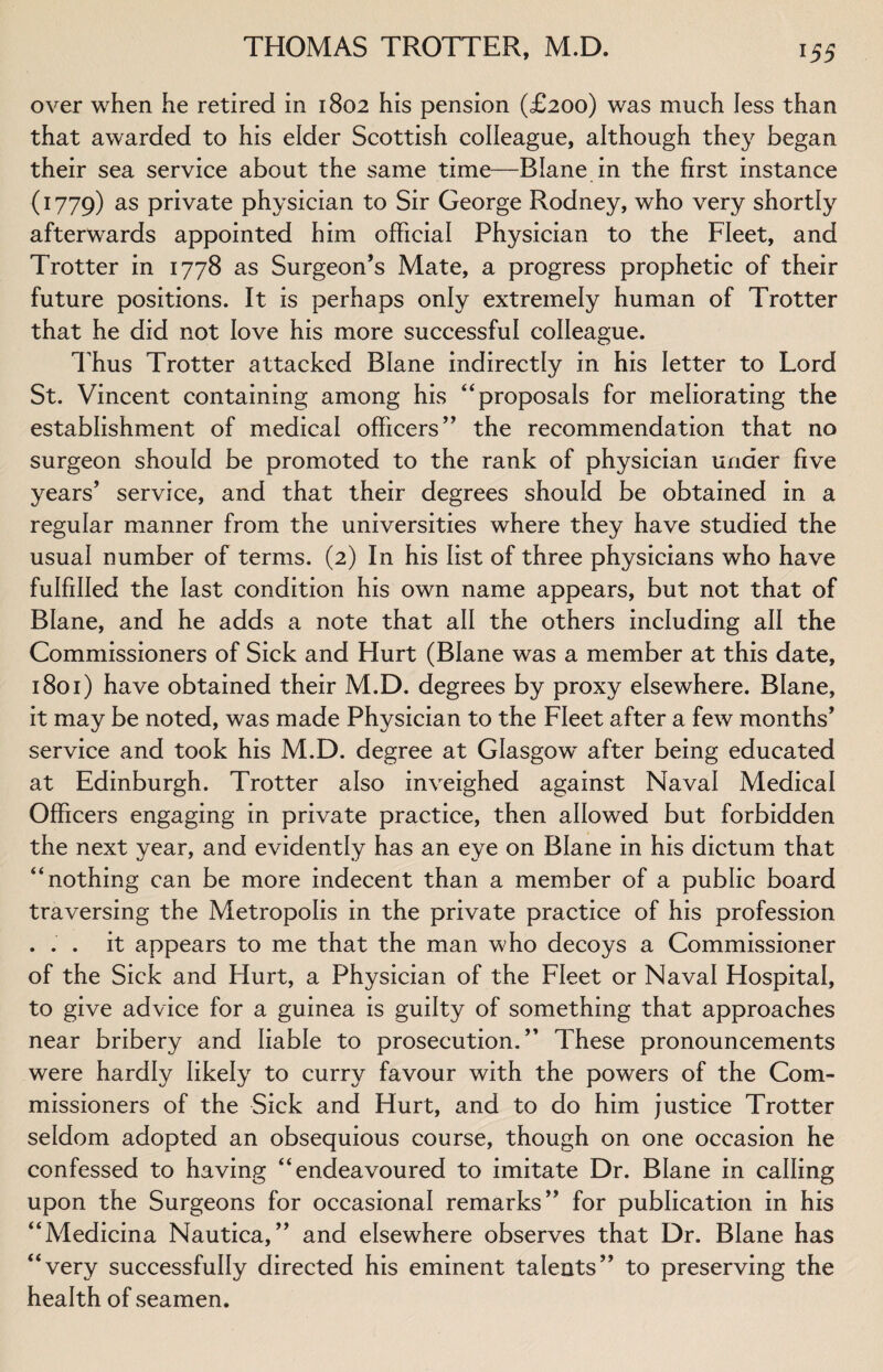 over when he retired in 1802 his pension (£200) was much less than that awarded to his elder Scottish colleague, although they began their sea service about the same time—Blane in the first instance (1779) as private physician to Sir George Rodney, who very shortly afterwards appointed him official Physician to the Fleet, and Trotter in 1778 as Surgeon’s Mate, a progress prophetic of their future positions. It is perhaps only extremely human of Trotter that he did not love his more successful colleague. Thus Trotter attacked Blane indirectly in his letter to Lord St. Vincent containing among his “proposals for meliorating the establishment of medical officers” the recommendation that no surgeon should be promoted to the rank of physician under five years’ service, and that their degrees should be obtained in a regular manner from the universities where they have studied the usual number of terms. (2) In his list of three physicians who have fulfilled the last condition his own name appears, but not that of Blane, and he adds a note that all the others including all the Commissioners of Sick and Hurt (Blane was a member at this date, 1801) have obtained their M.D. degrees by proxy elsewhere. Blane, it may be noted, was made Physician to the Fleet after a few months’ service and took his M.D. degree at Glasgow^ after being educated at Edinburgh. Trotter also inveighed against Naval Medical Officers engaging in private practice, then allowed but forbidden the next year, and evidently has an eye on Blane in his dictum that “nothing can be more indecent than a member of a public board traversing the Metropolis in the private practice of his profession . . . it appears to me that the man who decoys a Commissioner of the Sick and Hurt, a Physician of the Fleet or Naval Hospital, to give advice for a guinea is guilty of something that approaches near bribery and liable to prosecution.” These pronouncements were hardly likely to curry favour with the powers of the Com¬ missioners of the Sick and Hurt, and to do him justice Trotter seldom adopted an obsequious course, though on one occasion he confessed to having “endeavoured to imitate Dr. Blane in calling upon the Surgeons for occasional remarks” for publication in his “Medicina Nautica, ” and elsewhere observes that Dr. Blane has “very successfully directed his eminent talents” to preserving the health of seamen.