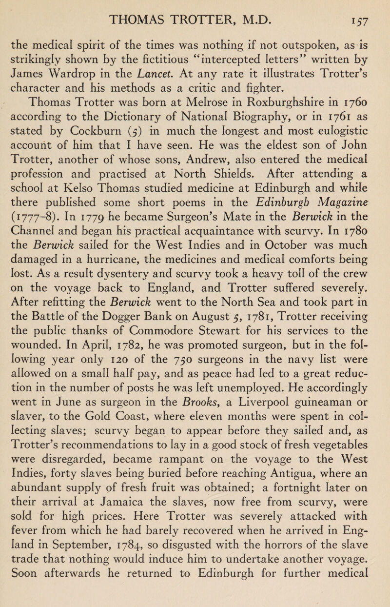 the medical spirit of the times was nothing if not outspoken, as is strikingly shown by the fictitious “intercepted letters” written by James Wardrop in the Lancet. At any rate it illustrates Trotter’s character and his methods as a critic and fighter. Thomas Trotter was born at Melrose in Roxburghshire in 1760 according to the Dictionary of National Biography, or in 1761 as stated by Cockburn (5) in much the longest and most eulogistic account of him that I have seen. He was the eldest son of John Trotter, another of whose sons, Andrew, also entered the medical profession and practised at North Shields. After attending a school at Kelso Thomas studied medicine at Edinburgh and while there published some short poems in the Edinburgh Magazine (1777-8). In 1779 he became Surgeon’s Mate in the Berwick in the Channel and began his practical acquaintance with scurvy. In 1780 the Berwick sailed for the West Indies and in October was much damaged in a hurricane, the medicines and medical comforts being lost. As a result dysentery and scurvy took a heavy toll of the crew on the voyage back to England, and Trotter suffered severely. After refitting the Berwick went to the North Sea and took part in the Battle of the Dogger Bank on August 5, 1781, Trotter receiving the public thanks of Commodore Stewart for his services to the wounded. In April, 1782, he was promoted surgeon, but in the fol¬ lowing year only 120 of the 750 surgeons in the navy list were allowed on a small half pay, and as peace had led to a great reduc¬ tion in the number of posts he was left unemployed. He accordingly went in June as surgeon in the Brooks, a Liverpool guineaman or slaver, to the Gold Coast, where eleven months were spent in col¬ lecting slaves; scurvy began to appear before they sailed and, as Trotter’s recommendations to lay in a good stock of fresh vegetables were disregarded, became rampant on the voyage to the West Indies, forty slaves being buried before reaching Antigua, where an abundant supply of fresh fruit was obtained; a fortnight later on their arrival at Jamaica the slaves, now free from scurvy, were sold for high prices. Here Trotter was severely attacked with fever from which he had barely recovered when he arrived in Eng¬ land in September, 1784, so disgusted with the horrors of the slave trade that nothing would induce him to undertake another voyage. Soon afterwards he returned to Edinburgh for further medical