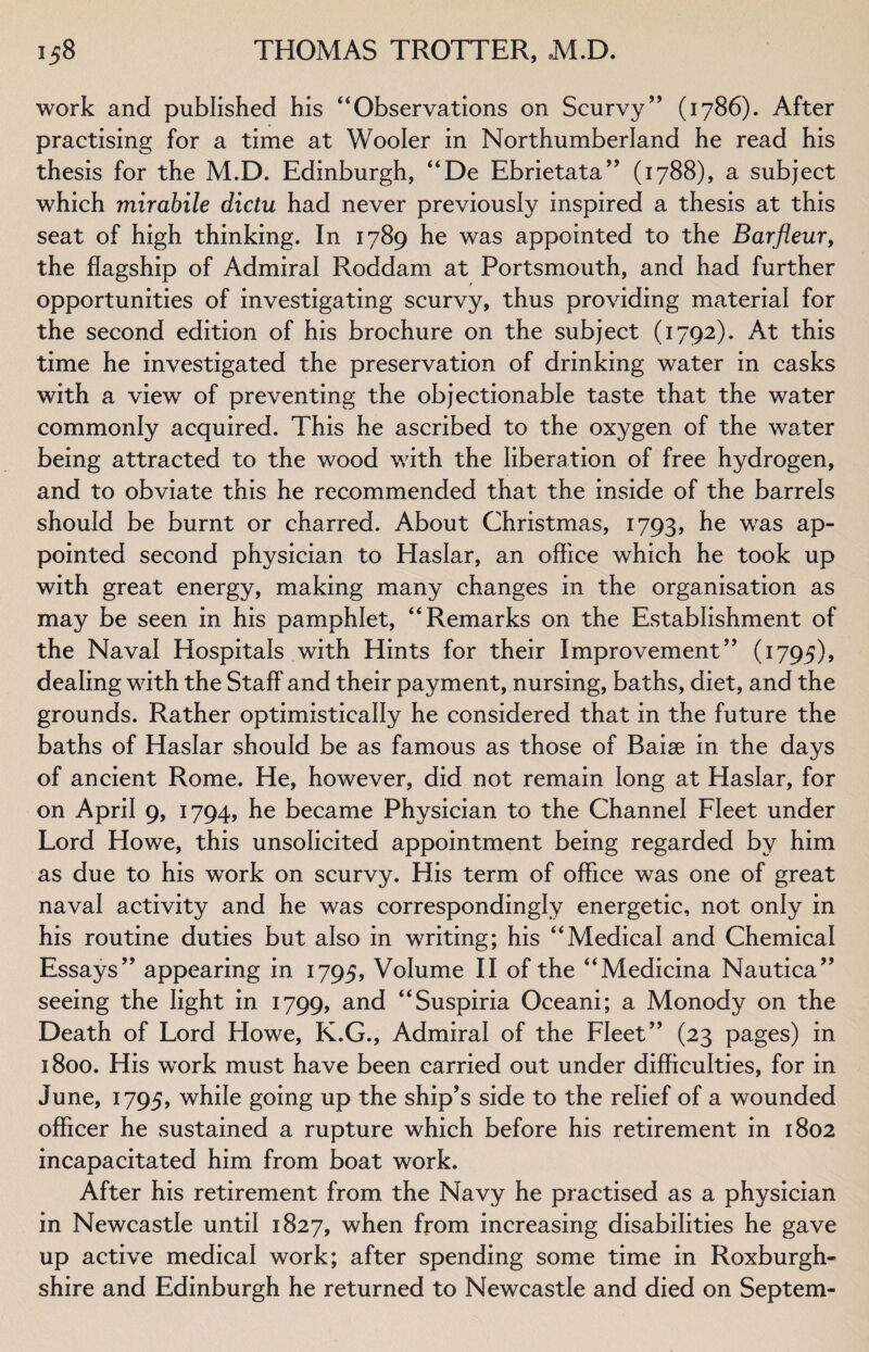 work and published his 44Observations on Scurvy” (1786). After practising for a time at Wooler in Northumberland he read his thesis for the M.D. Edinburgh, “De Ebrietata” (1788), a subject which mirabile dictu had never previously inspired a thesis at this seat of high thinking. In 1789 he was appointed to the Bar flew, the flagship of Admiral Roddam at Portsmouth, and had further opportunities of investigating scurvy, thus providing material for the second edition of his brochure on the subject (1792). At this time he investigated the preservation of drinking water in casks with a view of preventing the objectionable taste that the water commonly acquired. This he ascribed to the oxygen of the water being attracted to the wood with the liberation of free hydrogen, and to obviate this he recommended that the inside of the barrels should be burnt or charred. About Christmas, 1793, he wras ap¬ pointed second physician to Haslar, an office which he took up with great energy, making many changes in the organisation as may be seen in his pamphlet, “Remarks on the Establishment of the Naval Hospitals with Hints for their Improvement” (1795), dealing with the Staff and their payment, nursing, baths, diet, and the grounds. Rather optimistically he considered that in the future the baths of Haslar should be as famous as those of Raise in the days of ancient Rome. He, however, did not remain long at Haslar, for on April 9, 1794, he became Physician to the Channel Fleet under Lord Howe, this unsolicited appointment being regarded by him as due to his work on scurvy. His term of office was one of great naval activity and he was correspondingly energetic, not only in his routine duties but also in writing; his “Medical and Chemical Essays” appearing in 1795, Volume II of the “Medicina Nautica” seeing the light in 1799, and “Suspiria Oceani; a Monody on the Death of Lord Howe, K.G., Admiral of the Fleet” (23 pages) in 1800. His wrork must have been carried out under difficulties, for in June, 1795, while going up the ship’s side to the relief of a wounded officer he sustained a rupture which before his retirement in 1802 incapacitated him from boat work. After his retirement from the Navy he practised as a physician in Newcastle until 1827, when from increasing disabilities he gave up active medical work; after spending some time in Roxburgh¬ shire and Edinburgh he returned to Newcastle and died on Septem-