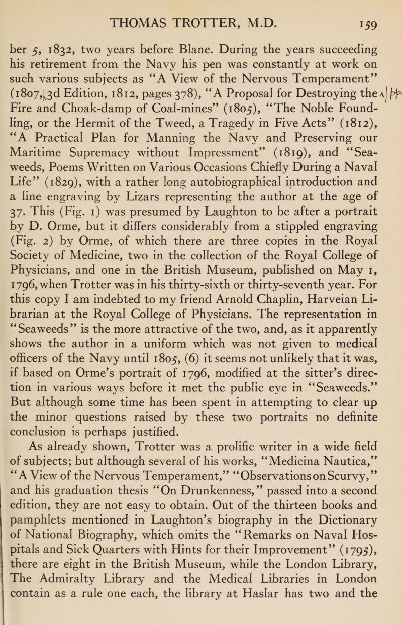ber 5, 1832, two years before Blane. During the years succeeding his retirement from the Navy his pen was constantly at work on such various subjects as “A View of the Nervous Temperament” (1807,13 d Edition, 1812, pages 378), “ A Proposal for Destroying the a] Fire and Choak-damp of Coaf-mines” (1805), “The Noble Found¬ ling, or the Hermit of the Tweed, a Tragedy in Five Acts” (1812), “A Practical Plan for Manning the Navy and Preserving our Maritime Supremacy without Impressment” (1819), and “Sea¬ weeds, Poems Written on Various Occasions Chiefly During a Naval Life” (1829), with a rather long autobiographical introduction and a line engraving by Lizars representing the author at the age of 37. This (Fig. 1) was presumed by Laughton to be after a portrait by D. Orme, but it differs considerably from a stippled engraving (Fig. 2) by Orme, of which there are three copies in the Royal Society of Medicine, two in the collection of the Royal College of Physicians, and one in the British Museum, published on May 1, 1796, when Trotter was in his thirty-sixth or thirty-seventh year. For this copy I am indebted to my friend Arnold Chaplin, Harveian Li¬ brarian at the Royal College of Physicians. The representation in “Seaweeds” is the more attractive of the two, and, as it apparently shows the author in a uniform which was not given to medical officers of the Navy until 1805, (6) it seems not unlikely that it was, if based on Orme’s portrait of 1796, modified at the sitter’s direc¬ tion in various ways before it met the public eye in “Seaweeds.” But although some time has been spent in attempting to clear up the minor questions raised by these two portraits no definite conclusion is perhaps justified. As already shown, Trotter was a prolific writer in a wide field of subjects; but although several of his works, “Medicina Nautica,” “A View of the Nervous Temperament,” “Observations on Scurvy,” and his graduation thesis “On Drunkenness,” passed into a second edition, they are not easy to obtain. Out of the thirteen books and pamphlets mentioned in Laughton’s biography in the Dictionary of National Biography, which omits the “Remarks on Naval Hos¬ pitals and Sick Quarters with Hints for their Improvement” (1795), there are eight in the British Museum, while the London Library, The Admiralty Library and the Medical Libraries in London contain as a rule one each, the library at Haslar has two and the
