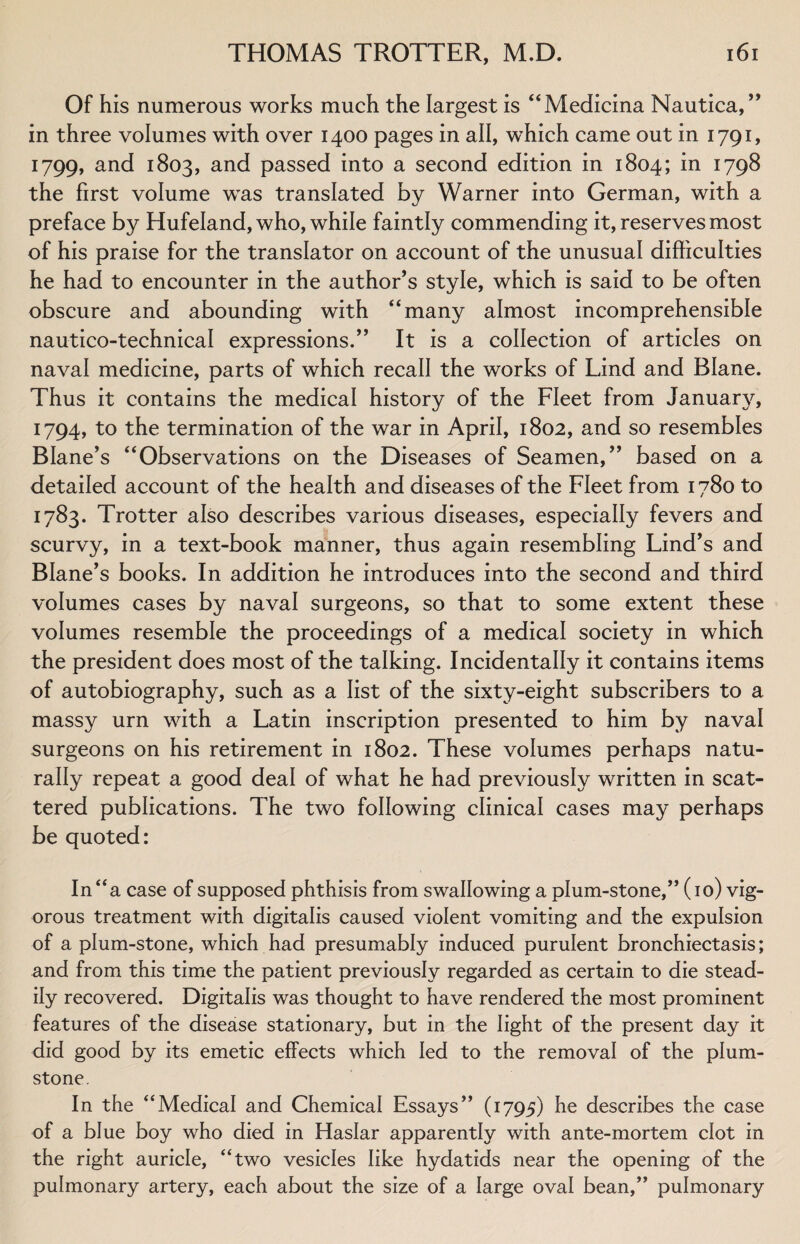 Of his numerous works much the largest is “Medicina Nautica, ” in three volumes with over 1400 pages in all, which came out in 1791, 1799, and 1803, and passed into a second edition in 1804; in 1798 the first volume was translated by Warner into German, with a preface by Hufeland, who, while faintly commending it, reserves most of his praise for the translator on account of the unusual difficulties he had to encounter in the author’s style, which is said to be often obscure and abounding with “many almost incomprehensible nautico-technical expressions.” It is a collection of articles on naval medicine, parts of which recall the works of Lind and Blane. Thus it contains the medical history of the Fleet from January, 1794, to the termination of the war in April, 1802, and so resembles Blane’s “Observations on the Diseases of Seamen,” based on a detailed account of the health and diseases of the Fleet from 1780 to 1783. Trotter also describes various diseases, especially fevers and scurvy, in a text-book manner, thus again resembling Lind’s and Blane’s books. In addition he introduces into the second and third volumes cases by naval surgeons, so that to some extent these volumes resemble the proceedings of a medical society in which the president does most of the talking. Incidentally it contains items of autobiography, such as a list of the sixty-eight subscribers to a massy urn with a Latin inscription presented to him by naval surgeons on his retirement in 1802. These volumes perhaps natu¬ rally repeat a good deal of what he had previously written in scat¬ tered publications. The two following clinical cases may perhaps be quoted: In “a case of supposed phthisis from swallowing a plum-stone,” (10) vig¬ orous treatment with digitalis caused violent vomiting and the expulsion of a plum-stone, which had presumably induced purulent bronchiectasis; and from this time the patient previously regarded as certain to die stead¬ ily recovered. Digitalis was thought to have rendered the most prominent features of the disease stationary, but in the light of the present day it did good by its emetic effects which led to the removal of the plum- stone. In the “Medical and Chemical Essays” (1795) he describes the case of a blue boy who died in Haslar apparently with ante-mortem clot in the right auricle, “two vesicles like hydatids near the opening of the pulmonary artery, each about the size of a large oval bean,” pulmonary