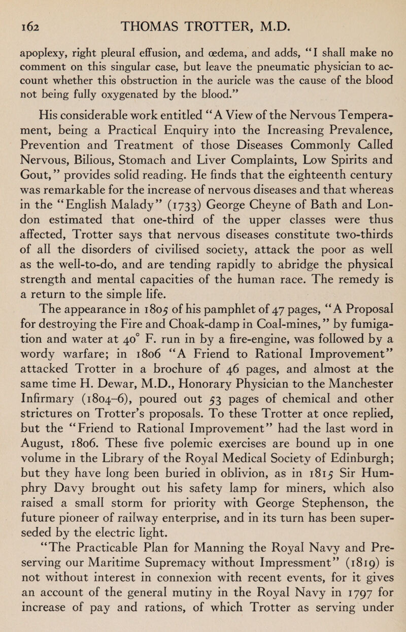 apoplexy, right pleural effusion, and oedema, and adds, “I shall make no comment on this singular case, but leave the pneumatic physician to ac¬ count whether this obstruction in the auricle was the cause of the blood not being fully oxygenated by the blood.” His considerable work entitled “A View of the Nervous Tempera¬ ment, being a Practical Enquiry into the Increasing Prevalence, Prevention and Treatment of those Diseases Commonly Called Nervous, Bilious, Stomach and Liver Complaints, Low Spirits and Gout, ” provides solid reading. He finds that the eighteenth century was remarkable for the increase of nervous diseases and that whereas in the “English Malady” (1733) George Cheyne of Bath and Lon¬ don estimated that one-third of the upper classes were thus affected, Trotter says that nervous diseases constitute two-thirds of all the disorders of civilised society, attack the poor as well as the well-to-do, and are tending rapidly to abridge the physical strength and mental capacities of the human race. The remedy is a return to the simple life. The appearance in 1805 of his pamphlet of 47 pages, “A Proposal for destroying the Fire and Choak-damp in Coal-mines,” by fumiga¬ tion and water at 40° F. run in by a fire-engine, was followed by a wordy warfare; in 1806 “A Friend to Rational Improvement” attacked Trotter in a brochure of 46 pages, and almost at the same time H. Dewar, M.D., Honorary Physician to the Manchester Infirmary (1804-6), poured out 53 pages of chemical and other strictures on Trotter's proposals. To these Trotter at once replied, but the “Friend to Rational Improvement” had the last word in August, 1806. These five polemic exercises are bound up in one volume in the Library of the Royal Medical Society of Edinburgh; but they have long been buried in oblivion, as in 1815 Sir Hum¬ phry Davy brought out his safety lamp for miners, which also raised a small storm for priority with George Stephenson, the future pioneer of railway enterprise, and in its turn has been super¬ seded by the electric light. “The Practicable Plan for Manning the Royal Navy and Pre¬ serving our Maritime Supremacy without Impressment” (1819) is not without interest in connexion with recent events, for it gives an account of the general mutiny in the Royal Navy in 1797 for increase of pay and rations, of which Trotter as serving under