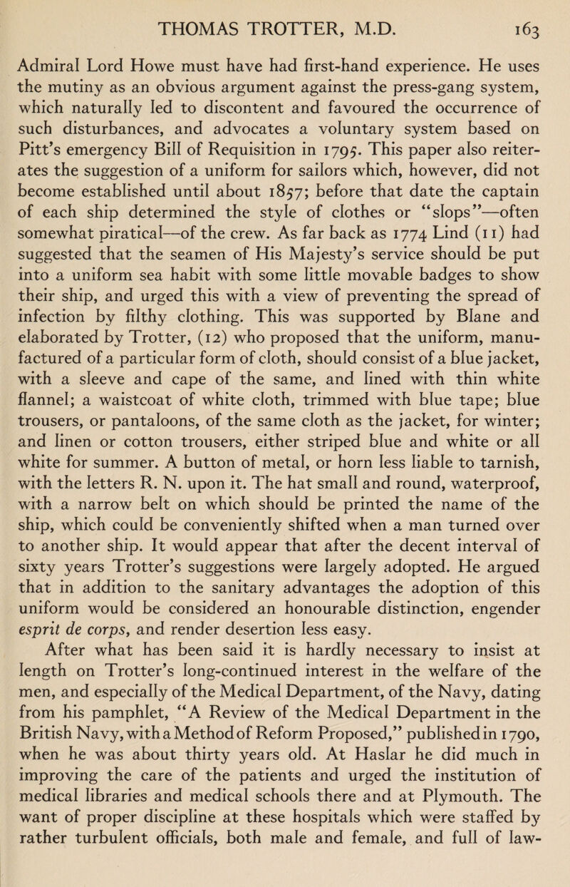 Admiral Lord Howe must have had first-hand experience. He uses the mutiny as an obvious argument against the press-gang system, which naturally led to discontent and favoured the occurrence of such disturbances, and advocates a voluntary system based on Pitt’s emergency Bill of Requisition in 1795. This paper also reiter¬ ates the suggestion of a uniform for sailors which, however, did not become established until about 1857; before that date the captain of each ship determined the style of clothes or “slops”—often somewhat piratical—of the crew. As far back as 1774 Lind (11) had suggested that the seamen of His Majesty’s service should be put into a uniform sea habit with some little movable badges to show their ship, and urged this with a view of preventing the spread of infection by filthy clothing. This was supported by Blane and elaborated by Trotter, (12) who proposed that the uniform, manu¬ factured of a particular form of cloth, should consist of a blue jacket, with a sleeve and cape of the same, and lined with thin white flannel; a waistcoat of white cloth, trimmed with blue tape; blue trousers, or pantaloons, of the same cloth as the jacket, for winter; and linen or cotton trousers, either striped blue and white or all white for summer. A button of metal, or horn less liable to tarnish, with the letters R. N. upon it. The hat small and round, waterproof, with a narrow belt on which should be printed the name of the ship, which could be conveniently shifted when a man turned over to another ship. It would appear that after the decent interval of sixty years Trotter’s suggestions were largely adopted. He argued that in addition to the sanitary advantages the adoption of this uniform would be considered an honourable distinction, engender esprit de corps, and render desertion less easy. After what has been said it is hardly necessary to insist at length on Trotter’s long-continued interest in the welfare of the men, and especially of the Medical Department, of the Navy, dating from his pamphlet, “A Review of the Medical Department in the British Navy, with a Method of Reform Proposed,” published in 1790, when he was about thirty years old. At Haslar he did much in improving the care of the patients and urged the institution of medical libraries and medical schools there and at Plymouth. The want of proper discipline at these hospitals which were staffed by rather turbulent officials, both male and female, and full of law-