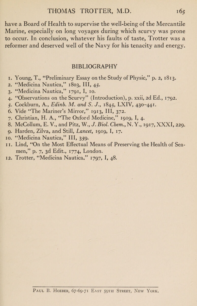 have a Board of Health to supervise the well-being of the Mercantile Marine, especially on long voyages during which scurvy was prone to occur. In conclusion, whatever his faults of taste, Trotter was a reformer and deserved well of the Navy for his tenacity and energy. BIBLIOGRAPHY 1. Young, T., “Preliminary Essay on the Study of Physic,” p. 2, 1813. 2. “Medicina Nautica,” 1803, III, 45. 3. “Medicina Nautica,’’ 1791, I, 10. 4. “Observations on the Scurvy” (Introduction), p. xxii, 2d Ed., 1792. 5. Cockburn, A., Edinb. M. and S. J., 1845, LXIV, 430-441. 6. Vide “The Mariner’s Mirror,” 1913, III, 372. 7. Christian, H. A., “The Oxford Medicine,” 1919, I, 4. 8. McCollum, E. V., and Pitz, W., J. Biol. Chem., N. Y., 1917, XXXI, 229. 9. Harden, Zilva, and Still, Lancet, 1919, I, 17. 10. “Medicina Nautica,” III, 359. 11. Lind, “On the Most Effectual Means of Preserving the Health of Sea¬ men,” p. 7, 3d Edit., 1774, London. 12. Trotter, “Medicina Nautica,” 1797, I, 48. Paul B. Hoeber, 67-69-71 East 59TH Street, New York.